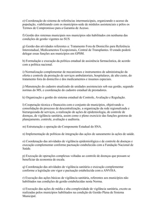 e) Coordenação do sistema de referências intermunicipais, organizando o acesso da
população, viabilizando com os municípios-sede de módulos assistenciais e pólos os
Termos de Compromisso para a Garantia de Acesso.

f) Gestão dos sistemas municipais nos municípios não habilitados em nenhuma das
condições de gestão vigentes no SUS

g) Gestão das atividades referentes a: Tratamento Fora de Domicílio para Referência
Interestadual, Medicamentos Excepcionais, Central de Transplantes. O estado poderá
delegar essas funções aos municípios em GPSM.

h) Formulação e execução da política estadual de assistência farmacêutica, de acordo
com a política nacional.

i) Normalização complementar de mecanismos e instrumentos de administração da
oferta e controle da prestação de serviços ambulatoriais, hospitalares, de alto custo, do
tratamento fora do domicílio e dos medicamentos e insumos especiais.

j) Manutenção do cadastro atualizado de unidades assistenciais sob sua gestão, segundo
normas do MS, e coordenação do cadastro estadual de prestadores.

k) Organização e gestão do sistema estadual de Controle, Avaliação e Regulação.

l) Cooperação técnica e financeira com o conjunto de municípios, objetivando a
consolidação do processo de descentralização, a organização da rede regionalizada e
hierarquizada de serviços, a realização de ações de epidemiologia, de controle de
doenças, de vigilância sanitária, assim como o pleno exercício das funções gestoras de
planejamento, controle, avaliação e auditoria.

m) Estruturação e operação do Componente Estadual do SNA.

n) Implementação de políticas de integração das ações de saneamento às ações de saúde.

o) Coordenação das atividades de vigilância epidemiológica e de controle de doenças e
execução complementar conforme pactuação estabelecida com a Fundação Nacional de
Saúde.

p) Execução de operações complexas voltadas ao controle de doenças que possam se
beneficiar da economia de escala.

q) Coordenação das atividades de vigilância sanitária e execução complementar
conforme a legislação em vigor e pactuação estabelecida com a ANVISA.

r) Execução das ações básicas de vigilância sanitária, referentes aos municípios não
habilitados nas condições de gestão estabelecidas nesta Norma.

s) Execução das ações de média e alta complexidade de vigilância sanitária, exceto as
realizadas pelos municípios habilitados na condição de Gestão Plena de Sistema
Municipal.
 