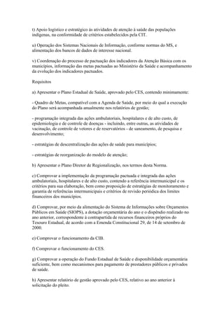 t) Apoio logístico e estratégico às atividades de atenção à saúde das populações
indígenas, na conformidade de critérios estabelecidos pela CIT.

u) Operação dos Sistemas Nacionais de Informação, conforme normas do MS, e
alimentação dos bancos de dados de interesse nacional.

v) Coordenação do processo de pactuação dos indicadores da Atenção Básica com os
municípios, informação das metas pactuadas ao Ministério da Saúde e acompanhamento
da evolução dos indicadores pactuados.

Requisitos

a) Apresentar o Plano Estadual de Saúde, aprovado pelo CES, contendo minimamente:

- Quadro de Metas, compatível com a Agenda de Saúde, por meio do qual a execução
do Plano será acompanhada anualmente nos relatórios de gestão;

- programação integrada das ações ambulatoriais, hospitalares e de alto custo, de
epidemiologia e de controle de doenças - incluindo, entre outras, as atividades de
vacinação, de controle de vetores e de reservatórios - de saneamento, de pesquisa e
desenvolvimento;

- estratégias de descentralização das ações de saúde para municípios;

- estratégias de reorganização do modelo de atenção;

b) Apresentar o Plano Diretor de Regionalização, nos termos desta Norma.

c) Comprovar a implementação da programação pactuada e integrada das ações
ambulatoriais, hospitalares e de alto custo, contendo a referência intermunicipal e os
critérios para sua elaboração, bem como proposição de estratégias de monitoramento e
garantia de referências intermunicipais e critérios de revisão periódica dos limites
financeiros dos municípios.

d) Comprovar, por meio da alimentação do Sistema de Informações sobre Orçamentos
Públicos em Saúde (SIOPS), a dotação orçamentária do ano e o dispêndio realizado no
ano anterior, correspondente à contrapartida de recursos financeiros próprios do
Tesouro Estadual, de acordo com a Emenda Constitucional 29, de 14 de setembro de
2000.

e) Comprovar o funcionamento da CIB.

f) Comprovar o funcionamento do CES.

g) Comprovar a operação do Fundo Estadual de Saúde e disponibilidade orçamentária
suficiente, bem como mecanismos para pagamento de prestadores públicos e privados
de saúde.

h) Apresentar relatório de gestão aprovado pelo CES, relativo ao ano anterior à
solicitação do pleito.
 