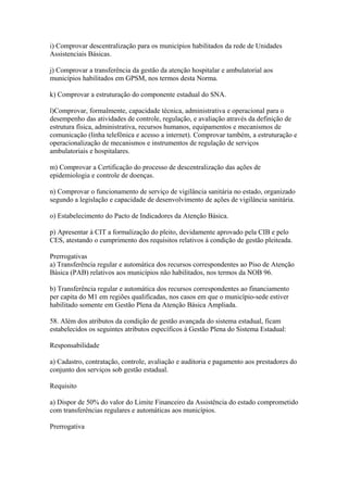 i) Comprovar descentralização para os municípios habilitados da rede de Unidades
Assistenciais Básicas.

j) Comprovar a transferência da gestão da atenção hospitalar e ambulatorial aos
municípios habilitados em GPSM, nos termos desta Norma.

k) Comprovar a estruturação do componente estadual do SNA.

l)Comprovar, formalmente, capacidade técnica, administrativa e operacional para o
desempenho das atividades de controle, regulação, e avaliação através da definição de
estrutura física, administrativa, recursos humanos, equipamentos e mecanismos de
comunicação (linha telefônica e acesso a internet). Comprovar também, a estruturação e
operacionalização de mecanismos e instrumentos de regulação de serviços
ambulatoriais e hospitalares.

m) Comprovar a Certificação do processo de descentralização das ações de
epidemiologia e controle de doenças.

n) Comprovar o funcionamento de serviço de vigilância sanitária no estado, organizado
segundo a legislação e capacidade de desenvolvimento de ações de vigilância sanitária.

o) Estabelecimento do Pacto de Indicadores da Atenção Básica.

p) Apresentar à CIT a formalização do pleito, devidamente aprovado pela CIB e pelo
CES, atestando o cumprimento dos requisitos relativos à condição de gestão pleiteada.

Prerrogativas
a) Transferência regular e automática dos recursos correspondentes ao Piso de Atenção
Básica (PAB) relativos aos municípios não habilitados, nos termos da NOB 96.

b) Transferência regular e automática dos recursos correspondentes ao financiamento
per capita do M1 em regiões qualificadas, nos casos em que o município-sede estiver
habilitado somente em Gestão Plena da Atenção Básica Ampliada.

58. Além dos atributos da condição de gestão avançada do sistema estadual, ficam
estabelecidos os seguintes atributos específicos à Gestão Plena do Sistema Estadual:

Responsabilidade

a) Cadastro, contratação, controle, avaliação e auditoria e pagamento aos prestadores do
conjunto dos serviços sob gestão estadual.

Requisito

a) Dispor de 50% do valor do Limite Financeiro da Assistência do estado comprometido
com transferências regulares e automáticas aos municípios.

Prerrogativa
 