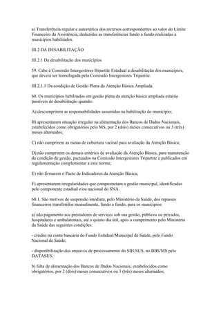 a) Transferência regular e automática dos recursos correspondentes ao valor do Limite
Financeiro da Assistência, deduzidas as transferências fundo a fundo realizadas a
municípios habilitados.

III.2 DA DESABILITAÇÃO

III.2.1 Da desabilitação dos municípios

59. Cabe à Comissão Intergestores Bipartite Estadual a desabilitação dos municípios,
que deverá ser homologada pela Comissão Intergestores Tripartite.

III.2.1.1 Da condição de Gestão Plena da Atenção Básica Ampliada

60. Os municípios habilitados em gestão plena da atenção básica ampliada estarão
passíveis de desabilitação quando:

A) descumprirem as responsabilidades assumidas na habilitação do município;

B) apresentarem situação irregular na alimentação dos Bancos de Dados Nacionais,
estabelecidos como obrigatórios pelo MS, por 2 (dois) meses consecutivos ou 3 (três)
meses alternados;

C) não cumprirem as metas de cobertura vacinal para avaliação da Atenção Básica;

D) não cumprirem os demais critérios de avaliação da Atenção Básica, para manutenção
da condição de gestão, pactuados na Comissão Intergestores Tripartite e publicados em
regulamentação complementar a esta norma;

E) não firmarem o Pacto de Indicadores da Atenção Básica;

F) apresentarem irregularidades que comprometam a gestão municipal, identificadas
pelo componente estadual e/ou nacional do SNA.

60.1. São motivos de suspensão imediata, pelo Ministério da Saúde, dos repasses
financeiros transferidos mensalmente, fundo a fundo, para os municípios:

a) não pagamento aos prestadores de serviços sob sua gestão, públicos ou privados,
hospitalares e ambulatoriais, até o quinto dia útil, após o cumprimento pelo Ministério
da Saúde das seguintes condições:

- crédito na conta bancária do Fundo Estadual/Municipal de Saúde, pelo Fundo
Nacional de Saúde;

- disponibilização dos arquivos de processamento do SIH/SUS, no BBS/MS pelo
DATASUS.

b) falta de alimentação dos Bancos de Dados Nacionais, estabelecidos como
obrigatórios, por 2 (dois) meses consecutivos ou 3 (três) meses alternados;
 
