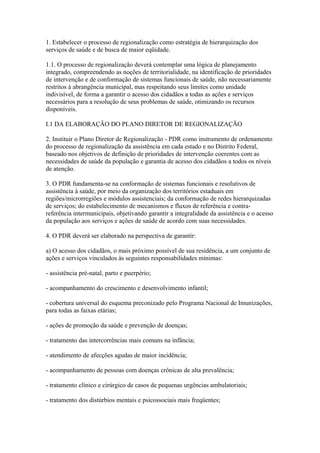 1. Estabelecer o processo de regionalização como estratégia de hierarquização dos
serviços de saúde e de busca de maior eqüidade.

1.1. O processo de regionalização deverá contemplar uma lógica de planejamento
integrado, compreendendo as noções de territorialidade, na identificação de prioridades
de intervenção e de conformação de sistemas funcionais de saúde, não necessariamente
restritos à abrangência municipal, mas respeitando seus limites como unidade
indivisível, de forma a garantir o acesso dos cidadãos a todas as ações e serviços
necessários para a resolução de seus problemas de saúde, otimizando os recursos
disponíveis.

I.1 DA ELABORAÇÃO DO PLANO DIRETOR DE REGIONALIZAÇÃO

2. Instituir o Plano Diretor de Regionalização - PDR como instrumento de ordenamento
do processo de regionalização da assistência em cada estado e no Distrito Federal,
baseado nos objetivos de definição de prioridades de intervenção coerentes com as
necessidades de saúde da população e garantia de acesso dos cidadãos a todos os níveis
de atenção.

3. O PDR fundamenta-se na conformação de sistemas funcionais e resolutivos de
assistência à saúde, por meio da organização dos territórios estaduais em
regiões/microrregiões e módulos assistenciais; da conformação de redes hierarquizadas
de serviços; do estabelecimento de mecanismos e fluxos de referência e contra-
referência intermunicipais, objetivando garantir a integralidade da assistência e o acesso
da população aos serviços e ações de saúde de acordo com suas necessidades.

4. O PDR deverá ser elaborado na perspectiva de garantir:

a) O acesso dos cidadãos, o mais próximo possível de sua residência, a um conjunto de
ações e serviços vinculados às seguintes responsabilidades mínimas:

- assistência pré-natal, parto e puerpério;

- acompanhamento do crescimento e desenvolvimento infantil;

- cobertura universal do esquema preconizado pelo Programa Nacional de Imunizações,
para todas as faixas etárias;

- ações de promoção da saúde e prevenção de doenças;

- tratamento das intercorrências mais comuns na infância;

- atendimento de afecções agudas de maior incidência;

- acompanhamento de pessoas com doenças crônicas de alta prevalência;

- tratamento clínico e cirúrgico de casos de pequenas urgências ambulatoriais;

- tratamento dos distúrbios mentais e psicossociais mais freqüentes;
 