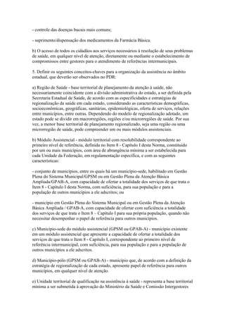 - controle das doenças bucais mais comuns;

- suprimento/dispensação dos medicamentos da Farmácia Básica.

b) O acesso de todos os cidadãos aos serviços necessários à resolução de seus problemas
de saúde, em qualquer nível de atenção, diretamente ou mediante o estabelecimento de
compromissos entre gestores para o atendimento de referências intermunicipais.

5. Definir os seguintes conceitos-chaves para a organização da assistência no âmbito
estadual, que deverão ser observados no PDR:

a) Região de Saúde - base territorial de planejamento da atenção à saúde, não
necessariamente coincidente com a divisão administrativa do estado, a ser definida pela
Secretaria Estadual de Saúde, de acordo com as especificidades e estratégias de
regionalização da saúde em cada estado, considerando as características demográficas,
socioeconômicas, geográficas, sanitárias, epidemiológicas, oferta de serviços, relações
entre municípios, entre outras. Dependendo do modelo de regionalização adotado, um
estado pode se dividir em macrorregiões, regiões e/ou microrregiões de saúde. Por sua
vez, a menor base territorial de planejamento regionalizado, seja uma região ou uma
microrregião de saúde, pode compreender um ou mais módulos assistenciais.

b) Módulo Assistencial - módulo territorial com resolubilidade correspondente ao
primeiro nível de referência, definida no Item 8 - Capítulo I desta Norma, constituído
por um ou mais municípios, com área de abrangência mínima a ser estabelecida para
cada Unidade da Federação, em regulamentação específica, e com as seguintes
características:

- conjunto de municípios, entre os quais há um município-sede, habilitado em Gestão
Plena do Sistema Municipal/GPSM ou em Gestão Plena da Atenção Básica
Ampliada/GPAB-A, com capacidade de ofertar a totalidade dos serviços de que trata o
Item 8 - Capítulo I desta Norma, com suficiência, para sua população e para a
população de outros municípios a ele adscritos; ou

- município em Gestão Plena do Sistema Municipal ou em Gestão Plena da Atenção
Básica Ampliada / GPAB-A, com capacidade de ofertar com suficiência a totalidade
dos serviços de que trata o Item 8 – Capítulo I para sua própria população, quando não
necessitar desempenhar o papel de referência para outros municípios.

c) Município-sede do módulo assistencial (GPSM ou GPAB-A) - município existente
em um módulo assistencial que apresente a capacidade de ofertar a totalidade dos
serviços de que trata o Item 8 - Capítulo I, correspondente ao primeiro nível de
referência intermunicipal, com suficiência, para sua população e para a população de
outros municípios a ele adscritos.

d) Município-pólo (GPSM ou GPAB-A) - município que, de acordo com a definição da
estratégia de regionalização de cada estado, apresente papel de referência para outros
municípios, em qualquer nível de atenção.

e) Unidade territorial de qualificação na assistência à saúde - representa a base territorial
mínima a ser submetida à aprovação do Ministério da Saúde e Comissão Intergestores
 