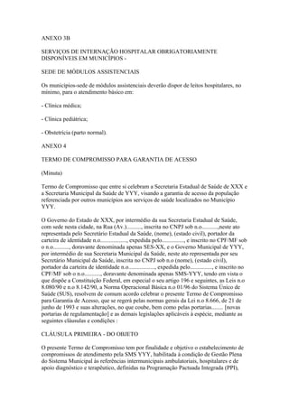 ANEXO 3B

SERVIÇOS DE INTERNAÇÃO HOSPITALAR OBRIGATORIAMENTE
DISPONÍVEIS EM MUNICÍPIOS -

SEDE DE MÓDULOS ASSISTENCIAIS

Os municípios-sede de módulos assistenciais deverão dispor de leitos hospitalares, no
mínimo, para o atendimento básico em:

- Clínica médica;

- Clínica pediátrica;

- Obstetrícia (parto normal).

ANEXO 4

TERMO DE COMPROMISSO PARA GARANTIA DE ACESSO

(Minuta)

Termo de Compromisso que entre si celebram a Secretaria Estadual de Saúde de XXX e
a Secretaria Municipal da Saúde de YYY, visando a garantia de acesso da população
referenciada por outros municípios aos serviços de saúde localizados no Município
YYY.

O Governo do Estado de XXX, por intermédio da sua Secretaria Estadual de Saúde,
com sede nesta cidade, na Rua (Av.).........., inscrita no CNPJ sob n.o...........,neste ato
representada pelo Secretário Estadual da Saúde, (nome), (estado civil), portador da
carteira de identidade n.o.................., expedida pelo..............., e inscrito no CPF/MF sob
o n.o..........., doravante denominada apenas SES-XX, e o Governo Municipal de YYY,
por intermédio de sua Secretaria Municipal da Saúde, neste ato representada por seu
Secretário Municipal da Saúde, inscrita no CNPJ sob n.o (nome), (estado civil),
portador da carteira de identidade n.o.................., expedida pelo..............., e inscrito no
CPF/MF sob o n.o..........., doravante denominada apenas SMS-YYY, tendo em vista o
que dispõe a Constituição Federal, em especial o seu artigo 196 e seguintes, as Leis n.o
8.080/90 e n.o 8.142/90, a Norma Operacional Básica n.o 01/96 do Sistema Único de
Saúde (SUS), resolvem de comum acordo celebrar o presente Termo de Compromisso
para Garantia de Acesso, que se regerá pelas normas gerais da Lei n.o 8.666, de 21 de
junho de 1993 e suas alterações, no que coube, bem como pelas portarias........ [novas
portarias de regulamentação] e as demais legislações aplicáveis à espécie, mediante as
seguintes cláusulas e condições :

CLÁUSULA PRIMEIRA - DO OBJETO

O presente Termo de Compromisso tem por finalidade e objetivo o estabelecimento de
compromissos de atendimento pela SMS YYY, habilitada à condição de Gestão Plena
do Sistema Municipal às referências intermunicipais ambulatoriais, hospitalares e de
apoio diagnóstico e terapêutico, definidas na Programação Pactuada Integrada (PPI),
 