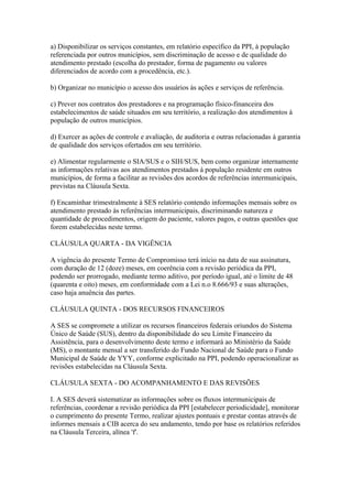 a) Disponibilizar os serviços constantes, em relatório específico da PPI, à população
referenciada por outros municípios, sem discriminação de acesso e de qualidade do
atendimento prestado (escolha do prestador, forma de pagamento ou valores
diferenciados de acordo com a procedência, etc.).

b) Organizar no município o acesso dos usuários às ações e serviços de referência.

c) Prever nos contratos dos prestadores e na programação físico-financeira dos
estabelecimentos de saúde situados em seu território, a realização dos atendimentos à
população de outros municípios.

d) Exercer as ações de controle e avaliação, de auditoria e outras relacionadas à garantia
de qualidade dos serviços ofertados em seu território.

e) Alimentar regularmente o SIA/SUS e o SIH/SUS, bem como organizar internamente
as informações relativas aos atendimentos prestados à população residente em outros
municípios, de forma a facilitar as revisões dos acordos de referências intermunicipais,
previstas na Cláusula Sexta.

f) Encaminhar trimestralmente à SES relatório contendo informações mensais sobre os
atendimento prestado às referências intermunicipais, discriminando natureza e
quantidade de procedimentos, origem do paciente, valores pagos, e outras questões que
forem estabelecidas neste termo.

CLÁUSULA QUARTA - DA VIGÊNCIA

A vigência do presente Termo de Compromisso terá início na data de sua assinatura,
com duração de 12 (doze) meses, em coerência com a revisão periódica da PPI,
podendo ser prorrogado, mediante termo aditivo, por período igual, até o limite de 48
(quarenta e oito) meses, em conformidade com a Lei n.o 8.666/93 e suas alterações,
caso haja anuência das partes.

CLÁUSULA QUINTA - DOS RECURSOS FINANCEIROS

A SES se compromete a utilizar os recursos financeiros federais oriundos do Sistema
Único de Saúde (SUS), dentro da disponibilidade do seu Limite Financeiro da
Assistência, para o desenvolvimento deste termo e informará ao Ministério da Saúde
(MS), o montante mensal a ser transferido do Fundo Nacional de Saúde para o Fundo
Municipal de Saúde de YYY, conforme explicitado na PPI, podendo operacionalizar as
revisões estabelecidas na Cláusula Sexta.

CLÁUSULA SEXTA - DO ACOMPANHAMENTO E DAS REVISÕES

I. A SES deverá sistematizar as informações sobre os fluxos intermunicipais de
referências, coordenar a revisão periódica da PPI [estabelecer periodicidade], monitorar
o cumprimento do presente Termo, realizar ajustes pontuais e prestar contas através de
informes mensais a CIB acerca do seu andamento, tendo por base os relatórios referidos
na Cláusula Terceira, alínea 'f'.
 