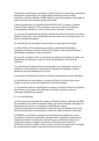 Tripartite para qualificação na assistência à saúde. Deverá ser a menor base territorial de
planejamento regionalizado com complexidade assistencial acima do módulo
assistencial, conforme definido no PDR. Poderá ser uma microrregião ou uma região de
saúde, de acordo com o desenho adotado pelo estado.

6. Para se qualificarem aos requisitos da NOAS SUS 01/02, os estados e o Distrito
Federal deverão submeter à CIT os produtos, bem como os meios de verificação
correspondentes, definidos no Anexo 6 desta norma, contendo, no mínimo:

a) a descrição da organização do território estadual em regiões/microrregiões de saúde e
módulos assistenciais, com a identificação dos municípios-sede e municípios-pólo e dos
demais municípios abrangidos;

b) a identificação das prioridades de intervenção em cada região/microrregião;

c) o Plano Diretor de Investimentos para atender as prioridades identificadas e
conformar um sistema resolutivo e funcional de atenção à saúde, preferencialmente
identificando cronograma e fontes de recursos;

d) a inserção e o papel de todos os municípios nas regiões/microrregiões de saúde, com
identificação dos municípios -sede, de sua área de abrangência e dos fluxos de
referência;

e) os mecanismos de relacionamento intermunicipal como organização de fluxos de
referência e contra referência e implantação de estratégias de regulação visando à
garantia do acesso da população aos serviços;

f) a proposta de estruturação de redes de referência especializada em áreas específicas;

g) a identificação das necessidades e a proposta de fluxo de referência para outros
estados, no caso de serviços não disponíveis no território estadual;

6.1. Os produtos relativos à qualificação dos estados e do Distrito Federal aos requisitos
desta Norma, no que tange a sua elaboração, tramitação, requisitos e meios de
verificação, obedecerão ao seguinte:

6.1.1 na sua elaboração:

a) Cabe às Secretarias de Saúde dos estados e do Distrito Federal a elaboração do PDR,
em consonância com o Plano Estadual de Saúde, que deverá contemplar uma lógica de
planejamento que envolva os municípios na definição dos espaços
regionais/microrregionais de assistência à saúde, dos fluxos de referência, bem como
dos investimentos para a conformação de sistemas de saúde resolutivos e funcionais.

b) O PDR deve contemplar a perspectiva de redistribuição geográfica de recursos
tecnológicos e humanos, explicitando o desenho futuro e desejado da regionalização
estadual, prevendo os investimentos necessários para a conformação destas novas
regiões/microrregiões e módulos assistenciais, observando assim a diretriz de
possibilitar o acesso do cidadão a todas as ações e serviços necessários para a resolução
de seus problemas de saúde, o mais próximo possível de sua residência.
 
