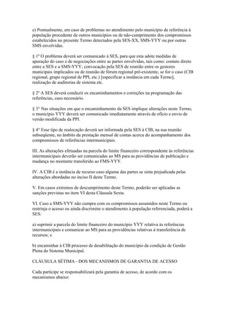 e) Pontualmente, em caso de problemas no atendimento pelo município de referência à
população procedente de outros municípios ou de não-cumprimento dos compromissos
estabelecidos no presente Termo detectados pela SES-XX, SMS-YYY ou por outras
SMS envolvidas.

§ 1º O problema deverá ser comunicado à SES, para que esta adote medidas de
apuração do caso e de negociações entre as partes envolvidas, tais como: contato direto
entre a SES e a SMS-YYY; convocação pela SES de reunião entre os gestores
municipais implicados ou de reunião de fórum regional pré-existente, se for o caso (CIB
regional, grupo regional de PPI, etc.) [especificar a instância em cada Termo],
realização de auditorias de sistema etc.

§ 2º A SES deverá conduzir os encaminhamentos e correções na programação das
referências, caso necessário.

§ 3° Nas situações em que o encaminhamento da SES implique alterações neste Termo,
o município YYY deverá ser comunicado imediatamente através de ofício e envio de
versão modificada da PPI.

§ 4° Esse tipo de realocação deverá ser informada pela SES à CIB, na sua reunião
subseqüente, no âmbito da prestação mensal de contas acerca do acompanhamento dos
compromissos de referências intermunicipais.

III. As alterações efetuadas na parcela do limite financeiro correspondente às referências
intermunicipais deverão ser comunicadas ao MS para as providências de publicação e
mudança no montante transferido ao FMS-YYY.

IV. A CIB é a instância de recurso caso alguma das partes se sinta prejudicada pelas
alterações abordadas no inciso II deste Termo.

V. Em casos extremos de descumprimento deste Termo, poderão ser aplicadas as
sanções previstas no item VI desta Cláusula Sexta.

VI. Caso a SMS-YYY não cumpra com os compromissos assumidos neste Termo ou
restrinja o acesso ou ainda discrimine o atendimento à população referenciada, poderá a
SES:

a) suprimir a parcela do limite financeiro do município YYY relativa às referências
intermunicipais e comunicar ao MS para as providências relativas à transferência de
recursos; e

b) encaminhar à CIB processo de desabilitação do município da condição de Gestão
Plena do Sistema Municipal.

CLÁUSULA SÉTIMA - DOS MECANISMOS DE GARANTIA DE ACESSO

Cada partícipe se responsabilizará pela garantia de acesso, de acordo com os
mecanismos abaixo:
 