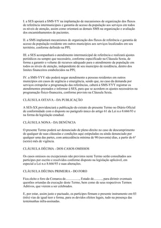 I. a SES apoiará a SMS-YY na implantação de mecanismos de organização dos fluxos
de referência intermunicipais e garantia de acesso da população aos serviços em todos
os níveis de atenção, assim como orientará as demais SMS na organização e avaliação
dos encaminhamentos de pacientes.

II. a SMS implantará mecanismos de organização dos fluxos de referência e garantia de
acesso da população residente em outros municípios aos serviços localizados em seu
território, conforme definido na PPI;

III. a SES acompanhará o atendimento intermunicipal de referência e realizará ajustes
periódicos ou sempre que necessário, conforme especificado na Cláusula Sexta, de
forma a garantir o volume de recursos adequado para o atendimento da população em
todos os níveis de atenção, independente de seu município de residência, dentro dos
limites financeiros estabelecidos na PPI;

IV. a SMS-YYY não poderá negar atendimento a pessoas residentes em outros
municípios em casos de urgência e emergência, sendo que, no caso da demanda por
serviços extrapolar a programação das referências, caberá à SMS-YYY registrar os
atendimentos prestados e informar à SES, para que se acordem os ajustes necessários na
programação físico-financeira, conforme previsto na Cláusula Sexta.

CLÁUSULA OITAVA - DA PUBLICAÇÃO

A SES-XX providenciará a publicação do extrato do presente Termo no Diário Oficial
de conformidade com o disposto no parágrafo único do artigo 61 da Lei n.o 8.666/93 e
na forma da legislação estadual.

CLÁUSULA NONA - DA DENÚNCIA

O presente Termo poderá ser denunciado de pleno direito no caso de descumprimento
de qualquer de suas cláusulas e condições aqui estipuladas ou ainda denunciado por
qualquer uma das partes, com antecedência mínima de 90 (noventa) dias, a partir do 6°
(sexto) mês de vigência.

CLÁUSULA DÉCIMA - DOS CASOS OMISSOS

Os casos omissos ou excepcionais não previstos neste Termo serão consultados aos
partícipes por escrito e resolvidos conforme disposto na legislação aplicável, em
especial a Lei n.o 8.666/93 e suas alterações.

CLÁUSULA DÉCIMA PRIMEIRA - DO FORO

Fica eleito o foro da Comarca de................., Estado de.........., para dirimir eventuais
questões oriundas da execução deste Termo, bem como de seus respectivos Termos
Aditivos, que vierem a ser celebrados.

E, por estar, assim justo e pactuado, os partícipes firmam o presente instrumento em 03
(três) vias de igual teor e forma, para os devidos efeitos legais, tudo na presença das
testemunhas infra-assinadas.
 