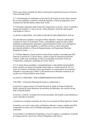 fatores que tornem o hospital um efetivo instrumento na garantia de acesso ao Sistema
Único de Saúde (SUS).

§ 1º A formalização da contratação se dará através da fixação de metas físicas mensais
dos serviços ofertados, conforme a Cláusula Segunda e a forma de pagamento será a
constante da Cláusula Quinta, ambas deste Termo.

§ 2º São partes integrantes deste Termo de Compromisso os anexos: Anexo I contendo a
relação dos hospitais e o Anexo II com o Plano Operativo Anual de cada hospital
relacionado no Anexo I.

CLÁUSULA SEGUNDA - DA EXECUÇÃO DO PLANO OPERATIVO ANUAL

Fica devidamente acordada a execução do Plano Operativo Anual de cada hospital
constante do Anexo II do presente Termo, contemplando o papel de cada unidade
hospitalar no planejamento municipal e supramunicipal de acordo com a abrangência
dos municípios a serem atendidos e o perfil dos serviços a serem oferecidos,
previamente definidos no Plano de Regionalização e na Programação Pactuada
Integrada do estado...............

§ 1º O Plano Operativo Anual conterá as metas físicas anuídas e assumidas pela SES
relativas ao período de 12 (doze) meses, a partir da data de assinatura do presente
contrato, sendo essas anualmente revistas e incorporadas ao presente Termo de
Compromisso, mediante a celebração de Termo Aditivo.

§ 2º As metas físicas acordadas e conseqüentemente o valor global mensal poderão
sofrer variações no decorrer do período, observando-se o limite mensal de 10 % (a
maior ou a menor), verificados o fluxo da clientela e as características da assistência,
tornando-se necessário que a SMS e a SES promovam as alterações respectivas, de
acordo com a Cláusula Sétima deste Termo.

CLÁUSULA TERCEIRA - DOS COMPROMISSOS DAS PARTES

I DA SMS - A Secretaria Municipal de Saúde se compromete a:

a) autorizar o repasse mensal, do Fundo Nacional de Saúde ao Fundo Estadual de
Saúde, retirado do limite financeiro da assistência do Município, dos recursos de que
trata a Cláusula Quinta;

b) exercer o controle e avaliação dos serviços prestados, autorizando os procedimentos a
serem realizados no hospital;

c) monitorar os hospitais constantes do Anexo I na execução do Plano Operativo Anual;

d) analisar, com vistas à aprovação, os Relatórios Mensais e Anuais emitidos pela SES,
comparando as metas com os resultados alcançados e com os recursos financeiros
repassados;

e) encaminhar os atendimentos hospitalares, exceto de urgência e emergência, incluindo
as cirurgias eletivas, através da Central de Regulação, onde houver.
 