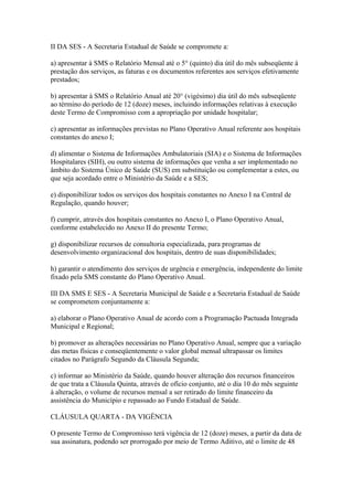 II DA SES - A Secretaria Estadual de Saúde se compromete a:

a) apresentar à SMS o Relatório Mensal até o 5° (quinto) dia útil do mês subseqüente à
prestação dos serviços, as faturas e os documentos referentes aos serviços efetivamente
prestados;

b) apresentar à SMS o Relatório Anual até 20° (vigésimo) dia útil do mês subseqüente
ao término do período de 12 (doze) meses, incluindo informações relativas à execução
deste Termo de Compromisso com a apropriação por unidade hospitalar;

c) apresentar as informações previstas no Plano Operativo Anual referente aos hospitais
constantes do anexo I;

d) alimentar o Sistema de Informações Ambulatoriais (SIA) e o Sistema de Informações
Hospitalares (SIH), ou outro sistema de informações que venha a ser implementado no
âmbito do Sistema Único de Saúde (SUS) em substituição ou complementar a estes, ou
que seja acordado entre o Ministério da Saúde e a SES;

e) disponibilizar todos os serviços dos hospitais constantes no Anexo I na Central de
Regulação, quando houver;

f) cumprir, através dos hospitais constantes no Anexo I, o Plano Operativo Anual,
conforme estabelecido no Anexo II do presente Termo;

g) disponibilizar recursos de consultoria especializada, para programas de
desenvolvimento organizacional dos hospitais, dentro de suas disponibilidades;

h) garantir o atendimento dos serviços de urgência e emergência, independente do limite
fixado pela SMS constante do Plano Operativo Anual.

III DA SMS E SES - A Secretaria Municipal de Saúde e a Secretaria Estadual de Saúde
se comprometem conjuntamente a:

a) elaborar o Plano Operativo Anual de acordo com a Programação Pactuada Integrada
Municipal e Regional;

b) promover as alterações necessárias no Plano Operativo Anual, sempre que a variação
das metas físicas e conseqüentemente o valor global mensal ultrapassar os limites
citados no Parágrafo Segundo da Cláusula Segunda;

c) informar ao Ministério da Saúde, quando houver alteração dos recursos financeiros
de que trata a Cláusula Quinta, através de ofício conjunto, até o dia 10 do mês seguinte
à alteração, o volume de recursos mensal a ser retirado do limite financeiro da
assistência do Município e repassado ao Fundo Estadual de Saúde.

CLÁUSULA QUARTA - DA VIGÊNCIA

O presente Termo de Compromisso terá vigência de 12 (doze) meses, a partir da data de
sua assinatura, podendo ser prorrogado por meio de Termo Aditivo, até o limite de 48
 