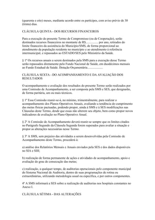 (quarenta e oito) meses, mediante acordo entre os partícipes, com aviso prévio de 30
(trinta) dias.

CLÁUSULA QUINTA - DOS RECURSOS FINANCEIROS

Para a execução do presente Termo de Compromisso (ou de Cooperação), serão
destinados recursos financeiros no montante de R$................ por ano, retirados do
limite financeiro da assistência do Município/SMS, de forma proporcional ao
atendimento da população residente no município e ao atendimento à referência
intermunicipal, e repassados ao ESTADO/SES pelo Ministério da Saúde.

§ 1º Os recursos anuais a serem destinados pela SMS para a execução desse Termo
serão repassados diretamente pelo Fundo Nacional de Saúde, em duodécimos mensais
ao Fundo Estadual de Saúde. Dotação Orçamentária....................

CLÁUSULA SEXTA - DO ACOMPANHAMENTO E DA AVALIAÇÃO DOS
RESULTADOS

O acompanhamento e avaliação dos resultados do presente Termo serão realizados por
uma Comissão de Acompanhamento, a ser composta pela SMS e SES, que designarão,
de forma paritária, um ou mais técnicos.

§ 1º Essa Comissão reunir-se-á, no mínimo, trimestralmente, para realizar o
acompanhamento dos Planos Operativos Anuais, avaliando a tendência do cumprimento
das metas físicas pactuadas, podendo propor, ainda à SMS e à SES modificações nas
Cláusulas deste Termo, desde que essas não alterem seu objeto, bem como propor novos
indicadores de avaliação no Plano Operativo Anual.

§ 2º A Comissão de Acompanhamento deverá reunir-se sempre que os limites citados
no Parágrafo Segundo da Cláusula Segunda forem superados para avaliar a situação e
propor as alterações necessárias nesse Termo.

§ 3º A SMS, sem prejuízo das atividades a serem desenvolvidas pela Comissão de
Acompanhamento deste Termo, procederá à:

a) análise dos Relatórios Mensais e Anuais enviados pela SES e dos dados disponíveis
no SIA e SIH;

b) realização de forma permanente de ações e atividades de acompanhamento, apoio e
avaliação do grau de consecução das metas;

c) realização, a qualquer tempo, de auditorias operacionais pelo componente municipal
do Sistema Nacional de Auditoria, dentro de suas programações de rotina ou
extraordinárias, utilizando metodologia usual ou específica, e por outros componentes.

4º A SMS informará a SES sobre a realização de auditorias nos hospitais constantes no
Anexo I.

CLÁUSULA SÉTIMA - DAS ALTERAÇÕES
 