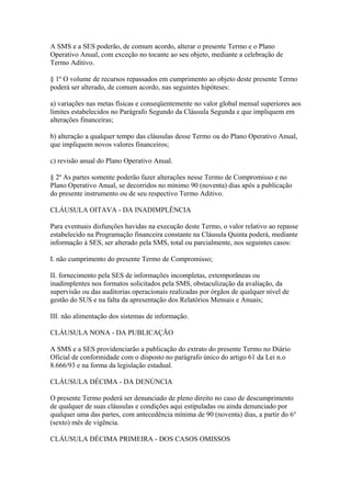 A SMS e a SES poderão, de comum acordo, alterar o presente Termo e o Plano
Operativo Anual, com exceção no tocante ao seu objeto, mediante a celebração de
Termo Aditivo.

§ 1º O volume de recursos repassados em cumprimento ao objeto deste presente Termo
poderá ser alterado, de comum acordo, nas seguintes hipóteses:

a) variações nas metas físicas e conseqüentemente no valor global mensal superiores aos
limites estabelecidos no Parágrafo Segundo da Cláusula Segunda e que impliquem em
alterações financeiras;

b) alteração a qualquer tempo das cláusulas desse Termo ou do Plano Operativo Anual,
que impliquem novos valores financeiros;

c) revisão anual do Plano Operativo Anual.

§ 2º As partes somente poderão fazer alterações nesse Termo de Compromisso e no
Plano Operativo Anual, se decorridos no mínimo 90 (noventa) dias após a publicação
do presente instrumento ou de seu respectivo Termo Aditivo.

CLÁUSULA OITAVA - DA INADIMPLÊNCIA

Para eventuais disfunções havidas na execução deste Termo, o valor relativo ao repasse
estabelecido na Programação financeira constante na Cláusula Quinta poderá, mediante
informação à SES, ser alterado pela SMS, total ou parcialmente, nos seguintes casos:

I. não cumprimento do presente Termo de Compromisso;

II. fornecimento pela SES de informações incompletas, extemporâneas ou
inadimplentes nos formatos solicitados pela SMS, obstaculização da avaliação, da
supervisão ou das auditorias operacionais realizadas por órgãos de qualquer nível de
gestão do SUS e na falta da apresentação dos Relatórios Mensais e Anuais;

III. não alimentação dos sistemas de informação.

CLÁUSULA NONA - DA PUBLICAÇÃO

A SMS e a SES providenciarão a publicação do extrato do presente Termo no Diário
Oficial de conformidade com o disposto no parágrafo único do artigo 61 da Lei n.o
8.666/93 e na forma da legislação estadual.

CLÁUSULA DÉCIMA - DA DENÚNCIA

O presente Termo poderá ser denunciado de pleno direito no caso de descumprimento
de qualquer de suas cláusulas e condições aqui estipuladas ou ainda denunciado por
qualquer uma das partes, com antecedência mínima de 90 (noventa) dias, a partir do 6°
(sexto) mês de vigência.

CLÁUSULA DÉCIMA PRIMEIRA - DOS CASOS OMISSOS
 