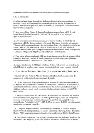 c) O PDR subsidiará o processo de qualificação de regiões/microrregiões.

6.1.2 na tramitação:

a) A Secretaria de Saúde do estado ou do Distrito Federal deverá encaminhar o os
produtos à respectiva Comissão Intergestores Bipartite - CIB, que deverá convocar
reunião para análise e aprovação, após, no máximo, 30 (trinta) dias a contar da data de
recebimento da proposta;

b) Aprovado o Plano Diretor de Regionalização e demais produtos, a CIB deverá
remetê-la ao Conselho Estadual de Saúde - CES, que terá 30 (trinta) dias para
apreciação e deliberação;

c) Após aprovado nas instâncias estaduais, a Secretaria Estadual de Saúde deverá
encaminhar o PDR e demais produtos à Secretaria Técnica da Comissão Intergestores
Tripartite - CIT, que encaminhará a documentação referida à Secretaria de Assistência à
Saúde - SAS/MS e à Secretaria de Políticas de Saúde - SPS/ MS, para análise de
conteúdo e viabilidade; após o que procederão ao encaminhamento destes, com parecer,
à Comissão Intergestores Tripartite para deliberação e homologação.

d) Caso não seja homologada pela CIT, a referida documentação deverá ser devolvido à
respectiva Secretaria Estadual de Saúde, para ajuste e análise das recomendações e
novamente submetido à apreciação da CIB e do CES.

e) em caso de alteração do PDR pelo estado ou Distrito Federal após sua homologação
pela CIT, deverá ser observada a mesma tramitação definida para a proposta original.

I.2 DA AMPLIAÇÃO DO ACESSO E DA QUALIDADE DA ATENÇÃO BÁSICA

7. Instituir a Gestão Plena da Atenção Básica Ampliada (GPAB-A), como uma das
condições de gestão dos sistemas municipais de saúde.

7.1. Definir como áreas de atuação estratégicas mínimas da condição de Gestão Plena
da Atenção Básica Ampliada: o controle da tuberculose, a eliminação da hanseníase, o
controle da hipertensão arterial, o controle da diabetes mellitus, a saúde da criança, a
saúde da mulher e a saúde bucal, conforme detalhamento apresentado no ANEXO 1
desta Norma.

7.2. As ações de que trata o ANEXO 1 desta Norma devem ser assumidas por todos os
municípios brasileiros, respeitado o seu perfil epidemiológico, como um componente
essencial e mínimo para o cumprimento das metas do Pacto da Atenção Básica,
instituído pela Portaria GM/MS N° 3.925, de 13 de novembro de 1998, e regulamentado
anualmente em portaria específica.

7.3. O conjunto de procedimentos assistenciais que compõem as ações de Atenção
Básica Ampliada é compreendido por aqueles atualmente cobertos pelo Piso de Atenção
Básica (PAB), acrescidos dos procedimentos relacionados no ANEXO 2 desta Norma.

7.4. Para o financiamento do elenco de procedimentos da Atenção Básica Ampliada, foi
instituído o PAB Ampliado, e seu valor definido em Portaria do Ministério da Saúde,
 