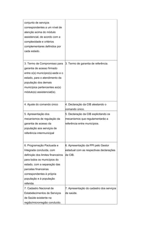 conjunto de serviços
correspondentes a um nível de
atenção acima do módulo
assistencial, de acordo com a
complexidade e critérios
complementares definidos por
cada estado.



3. Termo de Compromisso para 3. Termo de garantia de referência.
garantia de acesso firmado
entre o(s) município(s)-sede e o
estado, para o atendimento da
população dos demais
municípios pertencentes ao(s)
módulo(s) assistencial(is).



4. Ajuste do comando único         4. Declaração da CIB atestando o
                                   comando único.
5. Apresentação dos                5. Declaração da CIB explicitando os
mecanismos de regulação da         mecanismos que regulamentarão a
garantia de acesso da              referência entre municípios.
população aos serviços de
referência intermunicipal



6. Programação Pactuada e          6. Apresentação da PPI pelo Gestor
Integrada concluída, com           estadual com as respectivas declarações
definição dos limites financeiros da CIB.
para todos os municípios do
estado, com a separação das
parcelas financeiras
correspondentes à própria
população e à população
referida.
7. Cadastro Nacional de            7. Apresentação do cadastro dos serviços
Estabelecimentos de Serviços       de saúde.
de Saúde existente na
região/microrregião concluído.
 