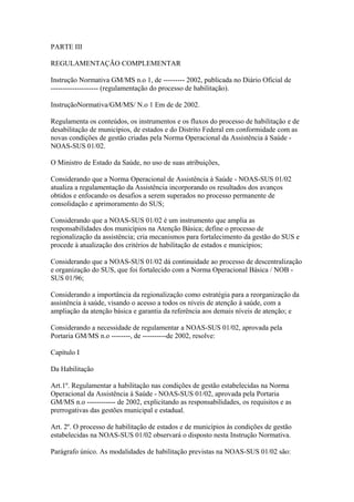 PARTE III

REGULAMENTAÇÃO COMPLEMENTAR

Instrução Normativa GM/MS n.o 1, de --------- 2002, publicada no Diário Oficial de
-------------------- (regulamentação do processo de habilitação).

InstruçãoNormativa/GM/MS/ N.o 1 Em de de 2002.

Regulamenta os conteúdos, os instrumentos e os fluxos do processo de habilitação e de
desabilitação de municípios, de estados e do Distrito Federal em conformidade com as
novas condições de gestão criadas pela Norma Operacional da Assistência à Saúde -
NOAS-SUS 01/02.

O Ministro de Estado da Saúde, no uso de suas atribuições,

Considerando que a Norma Operacional de Assistência à Saúde - NOAS-SUS 01/02
atualiza a regulamentação da Assistência incorporando os resultados dos avanços
obtidos e enfocando os desafios a serem superados no processo permanente de
consolidação e aprimoramento do SUS;

Considerando que a NOAS-SUS 01/02 é um instrumento que amplia as
responsabilidades dos municípios na Atenção Básica; define o processo de
regionalização da assistência; cria mecanismos para fortalecimento da gestão do SUS e
procede à atualização dos critérios de habilitação de estados e municípios;

Considerando que a NOAS-SUS 01/02 dá continuidade ao processo de descentralização
e organização do SUS, que foi fortalecido com a Norma Operacional Básica / NOB -
SUS 01/96;

Considerando a importância da regionalização como estratégia para a reorganização da
assistência à saúde, visando o acesso a todos os níveis de atenção à saúde, com a
ampliação da atenção básica e garantia da referência aos demais níveis de atenção; e

Considerando a necessidade de regulamentar a NOAS-SUS 01/02, aprovada pela
Portaria GM/MS n.o --------, de ----------de 2002, resolve:

Capítulo I

Da Habilitação

Art.1º. Regulamentar a habilitação nas condições de gestão estabelecidas na Norma
Operacional da Assistência à Saúde - NOAS-SUS 01/02, aprovada pela Portaria
GM/MS n.o ------------ de 2002, explicitando as responsabilidades, os requisitos e as
prerrogativas das gestões municipal e estadual.

Art. 2º. O processo de habilitação de estados e de municípios às condições de gestão
estabelecidas na NOAS-SUS 01/02 observará o disposto nesta Instrução Normativa.

Parágrafo único. As modalidades de habilitação previstas na NOAS-SUS 01/02 são:
 