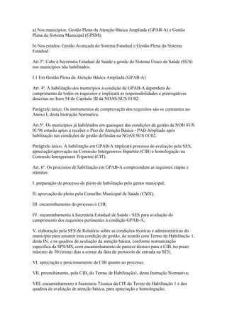 a) Nos municípios: Gestão Plena da Atenção Básica Ampliada (GPAB-A) e Gestão
Plena do Sistema Municipal (GPSM);

b) Nos estados: Gestão Avançada do Sistema Estadual e Gestão Plena do Sistema
Estadual.

Art.3º. Cabe à Secretaria Estadual de Saúde a gestão do Sistema Único de Saúde (SUS)
nos municípios não habilitados.

I.1 Em Gestão Plena da Atenção Básica Ampliada (GPAB-A)

Art. 4º. A habilitação dos municípios à condição de GPAB-A dependerá do
cumprimento de todos os requisitos e implicará as responsabilidades e prerrogativas
descritas no Item 54 do Capítulo III da NOAS-SUS 01/02.

Parágrafo único. Os instrumentos de comprovação dos requisitos são os constantes no
Anexo I, desta Instrução Normativa.

Art.5º. Os municípios já habilitados em quaisquer das condições de gestão da NOB SUS
01/96 estarão aptos a receber o Piso de Atenção Básica - PAB Ampliado após
habilitação nas condições de gestão definidas na NOAS SUS 01/02.

Parágrafo único. A habilitação em GPAB-A implicará processo de avaliação pela SES,
apreciação/aprovação na Comissão Intergestores Bipartite (CIB) e homologação na
Comissão Intergestores Tripartite (CIT).

Art. 6º. Os processos de habilitação em GPAB-A compreendem as seguintes etapas e
trâmites:

I. preparação do processo de pleito de habilitação pelo gestor municipal;

II. aprovação do pleito pelo Conselho Municipal de Saúde (CMS);

III. encaminhamento do processo à CIB;

IV. encaminhamento à Secretaria Estadual de Saúde - SES para avaliação do
cumprimento dos requisitos pertinentes à condição GPAB-A;

V. elaboração pela SES de Relatório sobre as condições técnicas e administrativas do
município para assumir esta condição de gestão, de acordo com Termo de Habilitação 1,
desta IN, e os quadros de avaliação da atenção básica, conforme normatização
específica da SPS/MS, com encaminhamento de parecer técnico para a CIB, no prazo
máximo de 30 (trinta) dias a contar da data de protocolo de entrada na SES;

VI. apreciação e posicionamento da CIB quanto ao processo;

VII. preenchimento, pela CIB, do Termo de Habilitação1, desta Instrução Normativa;

VIII. encaminhamento à Secretaria Técnica da CIT do Termo de Habilitação 1 e dos
quadros de avaliação de atenção básica, para apreciação e homologação;
 