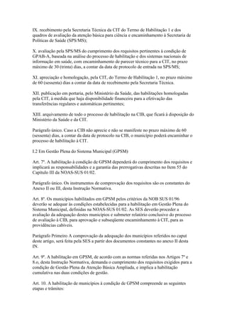 IX. recebimento pela Secretaria Técnica da CIT do Termo de Habilitação 1 e dos
quadros de avaliação da atenção básica para ciência e encaminhamento à Secretaria de
Políticas de Saúde (SPS/MS);

X. avaliação pela SPS/MS do cumprimento dos requisitos pertinentes à condição de
GPAB-A, baseada na análise do processo de habilitação e dos sistemas nacionais de
informação em saúde, com encaminhamento de parecer técnico para a CIT, no prazo
máximo de 30 (trinta) dias, a contar da data de protocolo de entrada na SPS/MS;

XI. apreciação e homologação, pela CIT, do Termo de Habilitação 1, no prazo máximo
de 60 (sessenta) dias a contar da data de recebimento pela Secretaria Técnica.

XII. publicação em portaria, pelo Ministério da Saúde, das habilitações homologadas
pela CIT, à medida que haja disponibilidade financeira para a efetivação das
transferências regulares e automáticas pertinentes;

XIII. arquivamento de todo o processo de habilitação na CIB, que ficará à disposição do
Ministério da Saúde e da CIT.

Parágrafo único. Caso a CIB não aprecie e não se manifeste no prazo máximo de 60
(sessenta) dias, a contar da data de protocolo na CIB, o município poderá encaminhar o
processo de habilitação à CIT.

I.2 Em Gestão Plena do Sistema Municipal (GPSM)

Art. 7º. A habilitação à condição de GPSM dependerá do cumprimento dos requisitos e
implicará as responsabilidades e a garantia das prerrogativas descritas no Item 55 do
Capítulo III da NOAS-SUS 01/02.

Parágrafo único. Os instrumentos de comprovação dos requisitos são os constantes do
Anexo II ou III, desta Instrução Normativa.

Art. 8º. Os municípios habilitados em GPSM pelos critérios da NOB SUS 01/96
deverão se adequar às condições estabelecidas para a habilitação em Gestão Plena do
Sistema Municipal, definidas na NOAS-SUS 01/02. As SES deverão proceder a
avaliação da adequação destes municípios e submeter relatório conclusivo do processo
de avaliação à CIB, para aprovação e subseqüente encaminhamento à CIT, para as
providências cabíveis.

Parágrafo Primeiro A comprovação da adequação dos municípios referidos no caput
deste artigo, será feita pela SES a partir dos documentos constantes no anexo II desta
IN.

Art. 9º. A habilitação em GPSM, de acordo com as normas referidas nos Artigos 7º e
8.o, desta Instrução Normativa, demanda o cumprimento dos requisitos exigidos para a
condição de Gestão Plena da Atenção Básica Ampliada, e implica a habilitação
cumulativa nas duas condições de gestão.

Art. 10. A habilitação de municípios à condição de GPSM compreende as seguintes
etapas e trâmites:
 