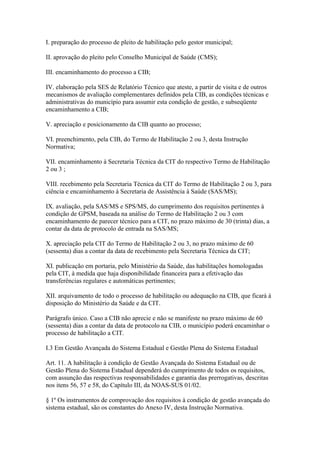 I. preparação do processo de pleito de habilitação pelo gestor municipal;

II. aprovação do pleito pelo Conselho Municipal de Saúde (CMS);

III. encaminhamento do processo a CIB;

IV. elaboração pela SES de Relatório Técnico que ateste, a partir de visita e de outros
mecanismos de avaliação complementares definidos pela CIB, as condições técnicas e
administrativas do município para assumir esta condição de gestão, e subseqüente
encaminhamento a CIB;

V. apreciação e posicionamento da CIB quanto ao processo;

VI. preenchimento, pela CIB, do Termo de Habilitação 2 ou 3, desta Instrução
Normativa;

VII. encaminhamento à Secretaria Técnica da CIT do respectivo Termo de Habilitação
2 ou 3 ;

VIII. recebimento pela Secretaria Técnica da CIT do Termo de Habilitação 2 ou 3, para
ciência e encaminhamento à Secretaria de Assistência à Saúde (SAS/MS);

IX. avaliação, pela SAS/MS e SPS/MS, do cumprimento dos requisitos pertinentes à
condição de GPSM, baseada na análise do Termo de Habilitação 2 ou 3 com
encaminhamento de parecer técnico para a CIT, no prazo máximo de 30 (trinta) dias, a
contar da data de protocolo de entrada na SAS/MS;

X. apreciação pela CIT do Termo de Habilitação 2 ou 3, no prazo máximo de 60
(sessenta) dias a contar da data de recebimento pela Secretaria Técnica da CIT;

XI. publicação em portaria, pelo Ministério da Saúde, das habilitações homologadas
pela CIT, à medida que haja disponibilidade financeira para a efetivação das
transferências regulares e automáticas pertinentes;

XII. arquivamento de todo o processo de habilitação ou adequação na CIB, que ficará à
disposição do Ministério da Saúde e da CIT.

Parágrafo único. Caso a CIB não aprecie e não se manifeste no prazo máximo de 60
(sessenta) dias a contar da data de protocolo na CIB, o município poderá encaminhar o
processo de habilitação a CIT.

I.3 Em Gestão Avançada do Sistema Estadual e Gestão Plena do Sistema Estadual

Art. 11. A habilitação à condição de Gestão Avançada do Sistema Estadual ou de
Gestão Plena do Sistema Estadual dependerá do cumprimento de todos os requisitos,
com assunção das respectivas responsabilidades e garantia das prerrogativas, descritas
nos itens 56, 57 e 58, do Capítulo III, da NOAS-SUS 01/02.

§ 1º Os instrumentos de comprovação dos requisitos à condição de gestão avançada do
sistema estadual, são os constantes do Anexo IV, desta Instrução Normativa.
 
