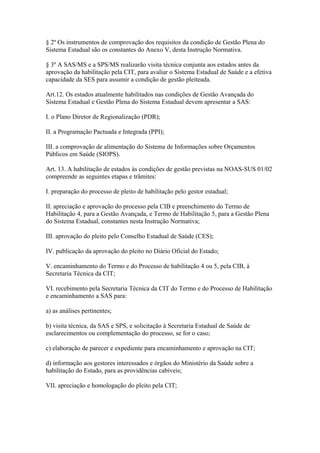 § 2º Os instrumentos de comprovação dos requisitos da condição de Gestão Plena do
Sistema Estadual são os constantes do Anexo V, desta Instrução Normativa.

§ 3º A SAS/MS e a SPS/MS realizarão visita técnica conjunta aos estados antes da
aprovação da habilitação pela CIT, para avaliar o Sistema Estadual de Saúde e a efetiva
capacidade da SES para assumir a condição de gestão pleiteada.

Art.12. Os estados atualmente habilitados nas condições de Gestão Avançada do
Sistema Estadual e Gestão Plena do Sistema Estadual devem apresentar a SAS:

I. o Plano Diretor de Regionalização (PDR);

II. a Programação Pactuada e Integrada (PPI);

III. a comprovação de alimentação do Sistema de Informações sobre Orçamentos
Públicos em Saúde (SIOPS).

Art. 13. A habilitação de estados às condições de gestão previstas na NOAS-SUS 01/02
compreende as seguintes etapas e trâmites:

I. preparação do processo de pleito de habilitação pelo gestor estadual;

II. apreciação e aprovação do processo pela CIB e preenchimento do Termo de
Habilitação 4, para a Gestão Avançada, e Termo de Habilitação 5, para a Gestão Plena
do Sistema Estadual, constantes nesta Instrução Normativa;

III. aprovação do pleito pelo Conselho Estadual de Saúde (CES);

IV. publicação da aprovação do pleito no Diário Oficial do Estado;

V. encaminhamento do Termo e do Processo de habilitação 4 ou 5, pela CIB, à
Secretaria Técnica da CIT;

VI. recebimento pela Secretaria Técnica da CIT do Termo e do Processo de Habilitação
e encaminhamento a SAS para:

a) as análises pertinentes;

b) visita técnica, da SAS e SPS, e solicitação à Secretaria Estadual de Saúde de
esclarecimentos ou complementação do processo, se for o caso;

c) elaboração de parecer e expediente para encaminhamento e aprovação na CIT;

d) informação aos gestores interessados e órgãos do Ministério da Saúde sobre a
habilitação do Estado, para as providências cabíveis;

VII. apreciação e homologação do pleito pela CIT;
 