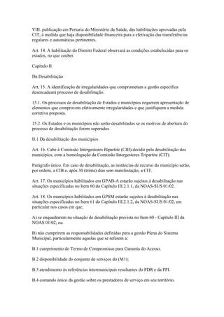 VIII. publicação em Portaria do Ministério da Saúde, das habilitações aprovadas pela
CIT, à medida que haja disponibilidade financeira para a efetivação das transferências
regulares e automáticas pertinentes.

Art. 14. A habilitação do Distrito Federal observará as condições estabelecidas para os
estados, no que couber.

Capítulo II

Da Desabilitação

Art. 15. A identificação de irregularidades que comprometam a gestão específica
desencadeará processo de desabilitação.

15.1. Os processos de desabilitação de Estados e municípios requerem apresentação de
elementos que comprovem efetivamente irregularidades e que justifiquem a medida
corretiva proposta.

15.2. Os Estados e os municípios não serão desabilitados se os motivos de abertura do
processo de desabilitação forem superados.

II.1 Da desabilitação dos municípios

Art. 16. Cabe à Comissão Intergestores Bipartite (CIB) decidir pela desabilitação dos
municípios, com a homologação da Comissão Intergestores Tripartite (CIT).

Parágrafo único. Em caso de desabilitação, as instâncias de recurso do município serão,
por ordem, a CIB e, após 30 (trinta) dias sem manifestação, a CIT.

Art. 17. Os municípios habilitados em GPAB-A estarão sujeitos à desabilitação nas
situações especificadas no Item 60 do Capítulo III.2.1.1, da NOAS-SUS 01/02.

Art. 18. Os municípios habilitados em GPSM estarão sujeitos à desabilitação nas
situações especificadas no Item 61 do Capítulo III.2.1.2, da NOAS-SUS 01/02, em
particular nos casos em que:

A) se enquadrarem na situação de desabilitação prevista no Item 60 - Capítulo III da
NOAS 01/02; ou

B) não cumprirem as responsabilidades definidas para a gestão Plena do Sistema
Municipal, particularmente aquelas que se referem a:

B.1 cumprimento do Termo de Compromisso para Garantia do Acesso.

B.2 disponibilidade do conjunto de serviços do (M1);

B.3 atendimento às referências intermunicipais resultantes do PDR e da PPI.

B.4 comando único da gestão sobre os prestadores de serviço em seu território.
 