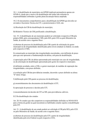 18.1. A desabilitação de municípios em GPSM implicará permanência apenas em
GPAB-A, desde que o motivo da desabilitação não tenha sido referente às
responsabilidades atribuídas à gestão plena da atenção básica ampliada.

18.2. Os documentos comprobatórios para a desabilitação da GPSM que deverão ser
enviados à Secretaria Técnica da CIT, e posteriormente à SAS, são:

A) Resolução da CIB de desabilitação do município;

B) Relatório Técnico da CIB justificando a desabilitação.

Art. 19. A desabilitação de um município poderá ser solicitada à respectiva CIB pela
própria SMS, pelo correspondente CMS, pela SES, pelo CES ou pelo Ministério da
Saúde, de acordo com o seguinte fluxo:

a) abertura de processo de desabilitação pela CIB a partir de solicitação do gestor
municipal ou de irregularidades identificadas pelos níveis estadual ou federal, ou ainda
pelo respectivo CMS;

b) comunicação ao município das irregularidades encontradas, com definição de prazo
para que este apresente a fundamentação da defesa, sob pena de desabilitação;

c) apreciação pela CIB, da defesa apresentada pelo município em caso de irregularidade,
ou da solicitação de desabilitação apresentada pelo gestor do respectivo município;

d) definição acordada, entre a CIB e o gestor municipal, de medidas de superação das
irregularidades, com prazo definido;

e) avaliação pela CIB das providências tomadas, decorrido o prazo definido na alínea
"d" deste Artigo;

f) deliberação pela CIB quanto ao processo de desabilitação;

g) encaminhamento dos documentos de desabilitação à CIT;

h) apreciação do processo e decisão pela CIT;

i) encaminhamento da decisão da CIT ao MS, para providências cabíveis.

II.2 Da desabilitação dos estados

Art. 20. Os estados que não cumprirem as responsabilidades definidas na NOAS-SUS
para a forma de gestão na qual encontram-se habilitados estarão sujeitos à desabilitação
pela CIT.

Art. 21. A desabilitação de um estado poderá ser solicitada à CIB pela SES, pelo CES
ou pelo Ministério da Saúde, de acordo com o seguinte fluxo:

a) abertura de processo de desabilitação pela CIT a partir de irregularidades
identificadas pelo nível federal ou pelo respectivo CES;
 