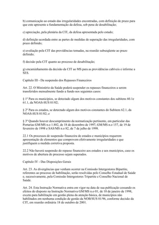 b) comunicação ao estado das irregularidades encontradas, com definição de prazo para
que este apresente a fundamentação da defesa, sob pena de desabilitação;

c) apreciação, pela plenária da CIT, da defesa apresentada pelo estado;

d) definição acordada entre as partes de medidas de superação das irregularidades, com
prazo definido;

e) avaliação pela CIT das providências tomadas, na reunião subseqüente ao prazo
definido;

f) decisão pela CIT quanto ao processo de desabilitação;

g) encaminhamento da decisão da CIT ao MS para as providências cabíveis e informe a
SES.

Capítulo III - Da suspensão dos Repasses Financeiros

Art. 22. O Ministério da Saúde poderá suspender os repasses financeiros a serem
transferidos mensalmente fundo a fundo nos seguintes casos:

§ 1º Para os municípios, se detectado algum dos motivos constantes dos subitens 60.1e
61.1, da NOAS-SUS 01/02;

§ 2º Para os estados, se detectado algum dos motivos constantes do Subitem 62.1, da
NOAS-SUS 01/02; e

§ 3º Quando houver descumprimento da normatização pertinente, em particular das
Portarias GM/MS n.o 1.882, de 18 de dezembro de 1997, GM/MS n.o 157, de 19 de
fevereiro de 1998 e SAS/MS n.o 82, de 7 de julho de 1998.

22.1 Os processos de suspensão financeira de estados e municípios requerem
apresentação de elementos que comprovem efetivamente irregularidades e que
justifiquem a medida corretiva proposta.

22.2 Não haverá suspensão do repasse financeiro aos estados e aos municípios, caso os
motivos de abertura do processo sejam superados.

Capítulo IV - Das Disposições Gerais

Art. 23. As divergências que venham ocorrer na Comissão Intergestores Bipartite,
referentes ao processo de habilitação, serão resolvidas pelo Conselho Estadual de Saúde
e, sucessivamente, pela Comissão Intergestores Tripartite e Conselho Nacional de
Saúde.

Art. 24. Esta Instrução Normativa entra em vigor na data de sua publicação cessando os
efeitos do disposto na Instrução Normativa GM/MS n.o 01, de 10 de janeiro de 1998,
exceto para habilitação em gestão plena da atenção básica, de municípios não
habilitados em nenhuma condição de gestão da NOB/SUS 01/96, conforme decisão da
CIT, em reunião ordinária 18 de outubro de 2001.
 