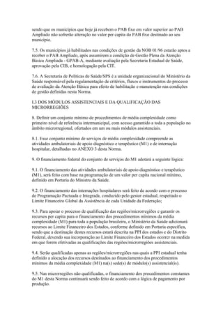 sendo que os municípios que hoje já recebem o PAB fixo em valor superior ao PAB
Ampliado não sofrerão alteração no valor per capita do PAB fixo destinado ao seu
município.

7.5. Os municípios já habilitados nas condições de gestão da NOB 01/96 estarão aptos a
receber o PAB Ampliado, após assumirem a condição de Gestão Plena da Atenção
Básica Ampliada - GPAB-A, mediante avaliação pela Secretaria Estadual de Saúde,
aprovação pela CIB, e homologação pela CIT.

7.6. A Secretaria de Políticas de Saúde/SPS é a unidade organizacional do Ministério da
Saúde responsável pela regulamentação de critérios, fluxos e instrumentos do processo
de avaliação da Atenção Básica para efeito de habilitação e manutenção nas condições
de gestão definidas nesta Norma.

I.3 DOS MÓDULOS ASSISTENCIAIS E DA QUALIFICAÇÃO DAS
MICRORREGIÕES

8. Definir um conjunto mínimo de procedimentos de média complexidade como
primeiro nível de referência intermunicipal, com acesso garantido a toda a população no
âmbito microrregional, ofertados em um ou mais módulos assistenciais.

8.1. Esse conjunto mínimo de serviços de média complexidade compreende as
atividades ambulatoriais de apoio diagnóstico e terapêutico (M1) e de internação
hospitalar, detalhadas no ANEXO 3 desta Norma.

9. O financiamento federal do conjunto de serviços do M1 adotará a seguinte lógica:

9.1. O financiamento das atividades ambulatoriais de apoio diagnóstico e terapêutico
(M1), será feito com base na programação de um valor per capita nacional mínimo,
definido em Portaria do Ministro da Saúde.

9.2. O financiamento das internações hospitalares será feito de acordo com o processo
de Programação Pactuada e Integrada, conduzido pelo gestor estadual, respeitado o
Limite Financeiro Global da Assistência de cada Unidade da Federação;

9.3. Para apoiar o processo de qualificação das regiões/microrregiões e garantir os
recursos per capita para o financiamento dos procedimentos mínimos da média
complexidade (M1) para toda a população brasileira, o Ministério da Saúde adicionará
recursos ao Limite Financeiro dos Estados, conforme definido em Portaria específica,
sendo que a destinação destes recursos estará descrita na PPI dos estados e do Distrito
Federal, devendo sua incorporação ao Limite Financeiro dos Estados ocorrer na medida
em que forem efetivadas as qualificações das regiões/microrregiões assistenciais.

9.4. Serão qualificadas apenas as regiões/microrregiões nas quais a PPI estadual tenha
definido a alocação dos recursos destinados ao financiamento dos procedimentos
mínimos da média complexidade (M1) na(s) sede(s) de módulo(s) assistencial(is).

9.5. Nas microrregiões não qualificadas, o financiamento dos procedimentos constantes
do M1 desta Norma continuará sendo feito de acordo com a lógica de pagamento por
produção.
 