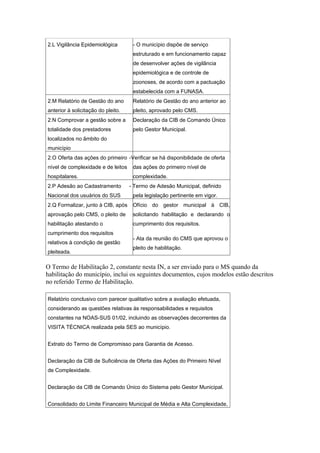 2.L Vigilância Epidemiológica        - O município dispõe de serviço
                                     estruturado e em funcionamento capaz
                                     de desenvolver ações de vigilância
                                     epidemiológica e de controle de
                                     zoonoses, de acordo com a pactuação
                                     estabelecida com a FUNASA.
2.M Relatório de Gestão do ano       Relatório de Gestão do ano anterior ao
anterior à solicitação do pleito.    pleito, aprovado pelo CMS.
2.N Comprovar a gestão sobre a       Declaração da CIB de Comando Único
totalidade dos prestadores           pelo Gestor Municipal.
localizados no âmbito do
município
2.O Oferta das ações do primeiro -Verificar se há disponibilidade de oferta
nível de complexidade e de leitos    das ações do primeiro nível de
hospitalares.                        complexidade.
2.P Adesão ao Cadastramento         - Termo de Adesão Municipal, definido
Nacional dos usuários do SUS         pela legislação pertinente em vigor.
2.Q Formalizar, junto à CIB, após    Ofício do gestor municipal à CIB,
aprovação pelo CMS, o pleito de      solicitando habilitação e declarando o
habilitação atestando o              cumprimento dos requisitos.
cumprimento dos requisitos
                                     - Ata da reunião do CMS que aprovou o
relativos à condição de gestão
                                     pleito de habilitação.
pleiteada.

O Termo de Habilitação 2, constante nesta IN, a ser enviado para o MS quando da
habilitação do município, inclui os seguintes documentos, cujos modelos estão descritos
no referido Termo de Habilitação.

Relatório conclusivo com parecer qualitativo sobre a avaliação efetuada,
considerando as questões relativas às responsabilidades e requisitos
constantes na NOAS-SUS 01/02, incluindo as observações decorrentes da
VISITA TÉCNICA realizada pela SES ao município.


Extrato do Termo de Compromisso para Garantia de Acesso.


Declaração da CIB de Suficiência de Oferta das Ações do Primeiro Nível
de Complexidade.


Declaração da CIB de Comando Único do Sistema pelo Gestor Municipal.


Consolidado do Limite Financeiro Municipal de Média e Alta Complexidade,
 