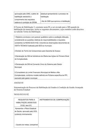 aprovação pelo CMS, o pleito de    estadual apresentando o processo de
habilitação atestando o            habilitação.
cumprimento dos requisitos
                                   - Ata do CMS que aprovou a habilitação.
relativos à condição de GPSM.

O Termo de Habilitação 3, constante nesta IN, a ser enviado para o MS quando da
habilitação do município, inclui os seguintes documentos, cujos modelos estão descritos
no referido Termo de Habilitação.

1.Relatório conclusivo com parecer qualitativo sobre a avaliação efetuada,
considerando as questões relativas às responsabilidades e requisitos
constantes na NOAS-SUS 01/02, incluindo as observações decorrentes da
VISITA TÉCNICA realizada pela SES ao município.


2.Extrato do Termo de Compromisso para Garantia de Acesso.


3.Declaração da CIB de Suficiência de Oferta das Ações do Primeiro Nível
de Complexidade.


4.Declaração da CIB de Comando Único do Sistema pelo Gestor
Municipal.


5.Consolidado do Limite Financeiro Municipal de Média e Alta
Complexidade, conforme modelo definido em Portaria específica da PPI,
assinado pelo gestor municipal.

ANEXO IV

Sistematização do Processo de Habilitação de Estados à Condição de Gestão Avançada
do Sistema Estadual

NOAS-SUS 01/02

     REQUISITOS PARA A            INSTRUMENTOS DE COMPROVAÇÃO
  HABILITAÇÃO (NOAS SUS
        01/02, item 57)
 Apresentar o Plano Estadual
de Saúde, aprovado pelo CES,
contendo minimamente:




 - Quadro de metas, compatível
 
