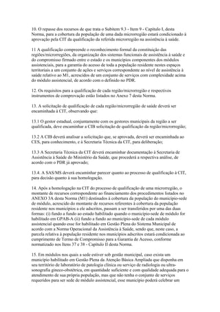 10. O repasse dos recursos de que trata o Subitem 9.3 - Item 9 - Capítulo I, desta
Norma, para a cobertura da população de uma dada microrregião estará condicionado à
aprovação pela CIT da qualificação da referida microrregião na assistência à saúde.

11 A qualificação compreende o reconhecimento formal da constituição das
regiões/microrregiões, da organização dos sistemas funcionais de assistência à saúde e
do compromisso firmado entre o estado e os municípios componentes dos módulos
assistenciais, para a garantia do acesso de toda a população residente nestes espaços
territoriais a um conjunto de ações e serviços correspondente ao nível de assistência à
saúde relativo ao M1, acrescidos de um conjunto de serviços com complexidade acima
do módulo assistencial, de acordo com o definido no PDR.

12. Os requisitos para a qualificação de cada região/microrregião e respectivos
instrumentos de comprovação estão listados no Anexo 7 desta Norma.

13. A solicitação de qualificação de cada região/microrregião de saúde deverá ser
encaminhada à CIT, observando que:

13.1 O gestor estadual, conjuntamente com os gestores municipais da região a ser
qualificada, deve encaminhar a CIB solicitação de qualificação da região/microrregião;

13.2 A CIB deverá analisar a solicitação que, se aprovada, deverá ser encaminhada ao
CES, para conhecimento, e à Secretaria Técnica da CIT, para deliberação;

13.3 A Secretaria Técnica da CIT deverá encaminhar documentação à Secretaria de
Assistência à Saúde do Ministério da Saúde, que procederá a respectiva análise, de
acordo com o PDR já aprovado;

13.4. A SAS/MS deverá encaminhar parecer quanto ao processo de qualificação à CIT,
para decisão quanto à sua homologação.

14. Após a homologação na CIT do processo de qualificação de uma microrregião, o
montante de recursos correspondente ao financiamento dos procedimentos listados no
ANEXO 3A desta Norma (M1) destinados à cobertura da população do município-sede
de módulo, acrescido do montante de recursos referentes à cobertura da população
residente nos municípios a ele adscritos, passam a ser transferidos por uma das duas
formas: (i) fundo a fundo ao estado habilitado quando o município-sede de módulo for
habilitado em GPAB-A (ii) fundo a fundo ao município-sede de cada módulo
assistencial quando esse for habilitado em Gestão Plena do Sistema Municipal de
acordo com a Norma Operacional da Assistência à Saúde, sendo que, neste caso, a
parcela relativa à população residente nos municípios adscritos estará condicionada ao
cumprimento de Termo de Compromisso para a Garantia de Acesso, conforme
normatizado nos Itens 37 e 38 - Capítulo II desta Norma.

15. Em módulos nos quais a sede estiver sob gestão municipal, caso exista um
município habilitado em Gestão Plena da Atenção Básica Ampliada que disponha em
seu território de laboratório de patologia clínica ou serviço de radiologia ou ultra-
sonografia gineco-obstétrica, em quantidade suficiente e com qualidade adequada para o
atendimento de sua própria população, mas que não tenha o conjunto de serviços
requeridos para ser sede de módulo assistencial, esse município poderá celebrar um
 