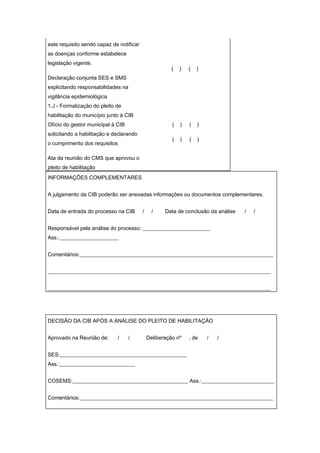 este requisito sendo capaz de notificar
as doenças conforme estabelece
legislação vigente.
                                                        (   )   (   )
Declaração conjunta SES e SMS
explicitando responsabilidades na
vigilância epidemiológica
1.J - Formalização do pleito de
habilitação do município junto à CIB
Ofício do gestor municipal à CIB                        (   )   (   )
solicitando a habilitação e declarando
                                                        (   )   (   )
o cumprimento dos requisitos

Ata da reunião do CMS que aprovou o
pleito de habilitação
INFORMAÇÕES COMPLEMENTARES


A julgamento da CIB poderão ser anexadas informações ou documentos complementares.


Data de entrada do processo na CIB        /     /    Data de conclusão da análise   /   /


Responsável pela análise do processo: _________________________
Ass.:______________________


Comentários:________________________________________________________________________


___________________________________________________________________________________


___________________________________________________________________________________




DECISÃO DA CIB APÓS A ANÁLISE DO PLEITO DE HABILITAÇÃO


Aprovado na Reunião de:      /     /          Deliberação nº    , de    /   /


SES:_______________________________________________
Ass.:____________________________


COSEMS:___________________________________________ Ass.:___________________________


Comentários:________________________________________________________________________
 