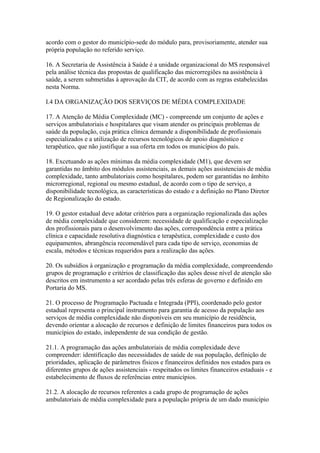 acordo com o gestor do município-sede do módulo para, provisoriamente, atender sua
própria população no referido serviço.

16. A Secretaria de Assistência à Saúde é a unidade organizacional do MS responsável
pela análise técnica das propostas de qualificação das microrregiões na assistência à
saúde, a serem submetidas à aprovação da CIT, de acordo com as regras estabelecidas
nesta Norma.

I.4 DA ORGANIZAÇÃO DOS SERVIÇOS DE MÉDIA COMPLEXIDADE

17. A Atenção de Média Complexidade (MC) - compreende um conjunto de ações e
serviços ambulatoriais e hospitalares que visam atender os principais problemas de
saúde da população, cuja prática clínica demande a disponibilidade de profissionais
especializados e a utilização de recursos tecnológicos de apoio diagnóstico e
terapêutico, que não justifique a sua oferta em todos os municípios do país.

18. Excetuando as ações mínimas da média complexidade (M1), que devem ser
garantidas no âmbito dos módulos assistenciais, as demais ações assistenciais de média
complexidade, tanto ambulatoriais como hospitalares, podem ser garantidas no âmbito
microrregional, regional ou mesmo estadual, de acordo com o tipo de serviço, a
disponibilidade tecnológica, as características do estado e a definição no Plano Diretor
de Regionalização do estado.

19. O gestor estadual deve adotar critérios para a organização regionalizada das ações
de média complexidade que considerem: necessidade de qualificação e especialização
dos profissionais para o desenvolvimento das ações, correspondência entre a prática
clínica e capacidade resolutiva diagnóstica e terapêutica, complexidade e custo dos
equipamentos, abrangência recomendável para cada tipo de serviço, economias de
escala, métodos e técnicas requeridos para a realização das ações.

20. Os subsídios à organização e programação da média complexidade, compreendendo
grupos de programação e critérios de classificação das ações desse nível de atenção são
descritos em instrumento a ser acordado pelas três esferas de governo e definido em
Portaria do MS.

21. O processo de Programação Pactuada e Integrada (PPI), coordenado pelo gestor
estadual representa o principal instrumento para garantia de acesso da população aos
serviços de média complexidade não disponíveis em seu município de residência,
devendo orientar a alocação de recursos e definição de limites financeiros para todos os
municípios do estado, independente de sua condição de gestão.

21.1. A programação das ações ambulatoriais de média complexidade deve
compreender: identificação das necessidades de saúde de sua população, definição de
prioridades, aplicação de parâmetros físicos e financeiros definidos nos estados para os
diferentes grupos de ações assistenciais - respeitados os limites financeiros estaduais - e
estabelecimento de fluxos de referências entre municípios.

21.2. A alocação de recursos referentes a cada grupo de programação de ações
ambulatoriais de média complexidade para a população própria de um dado município
 