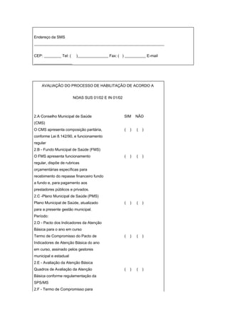 Endereço da SMS
____________________________________________________________________


CEP: _________ Tel: (    )________________ Fax: ( ) ___________ E-mail
____________________




    AVALIAÇÃO DO PROCESSO DE HABILITAÇÃO DE ACORDO A


                        NOAS SUS 01/02 E IN 01/02



2.A Conselho Municipal de Saúde                     SIM     NÃO
(CMS)
O CMS apresenta composição paritária,               (   )   (   )
conforme Lei 8.142/90, e funcionamento
regular
2.B - Fundo Municipal de Saúde (FMS)
O FMS apresenta funcionamento                       (   )   (   )
regular, dispõe de rubricas
orçamentárias específicas para
recebimento do repasse financeiro fundo
a fundo e, para pagamento aos
prestadores públicos e privados.
2.C -Plano Municipal de Saúde (PMS)
Plano Municipal de Saúde, atualizado                (   )   (   )
para a presente gestão municipal.
Período:
2.D - Pacto dos Indicadores da Atenção
Básica para o ano em curso
Termo de Compromisso do Pacto de                    (   )   (   )
Indicadores de Atenção Básica do ano
em curso, assinado pelos gestores
municipal e estadual
2.E - Avaliação da Atenção Básica
Quadros de Avaliação da Atenção                     (   )   (   )
Básica conforme regulamentação da
SPS/MS
2.F - Termo de Compromisso para
 