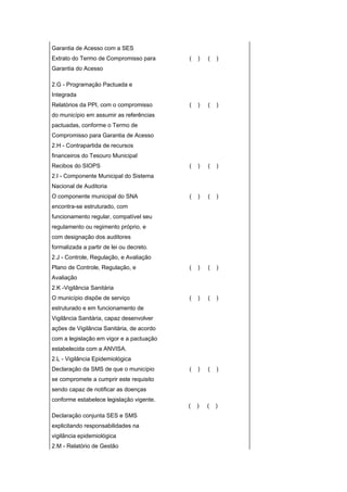 Garantia de Acesso com a SES
Extrato do Termo de Compromisso para       (   )   (   )
Garantia do Acesso

2.G - Programação Pactuada e
Integrada
Relatórios da PPI, com o compromisso       (   )   (   )
do município em assumir as referências
pactuadas, conforme o Termo de
Compromisso para Garantia de Acesso
2.H - Contrapartida de recursos
financeiros do Tesouro Municipal
Recibos do SIOPS                           (   )   (   )
2.I - Componente Municipal do Sistema
Nacional de Auditoria
O componente municipal do SNA              (   )   (   )
encontra-se estruturado, com
funcionamento regular, compatível seu
regulamento ou regimento próprio, e
com designação dos auditores
formalizada a partir de lei ou decreto.
2.J - Controle, Regulação, e Avaliação
Plano de Controle, Regulação, e            (   )   (   )
Avaliação
2.K -Vigilância Sanitária
O município dispõe de serviço              (   )   (   )
estruturado e em funcionamento de
Vigilância Sanitária, capaz desenvolver
ações de Vigilância Sanitária, de acordo
com a legislação em vigor e a pactuação
estabelecida com a ANVISA.
2.L - Vigilância Epidemiológica
Declaração da SMS de que o município       (   )   (   )
se compromete a cumprir este requisito
sendo capaz de notificar as doenças
conforme estabelece legislação vigente.
                                           (   )   (   )
Declaração conjunta SES e SMS
explicitando responsabilidades na
vigilância epidemiológica
2.M - Relatório de Gestão
 
