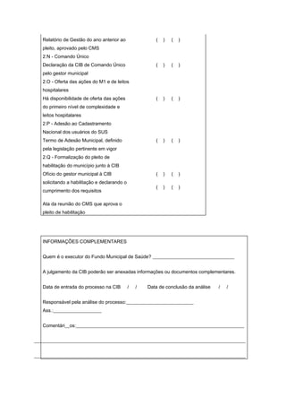 Relatório de Gestão do ano anterior ao                (   )   (   )
   pleito, aprovado pelo CMS
   2.N - Comando Único
   Declaração da CIB de Comando Único                    (   )   (   )
   pelo gestor municipal
   2.O - Oferta das ações do M1 e de leitos
   hospitalares
   Há disponibilidade de oferta das ações                (   )   (   )
   do primeiro nível de complexidade e
   leitos hospitalares
   2.P - Adesão ao Cadastramento
   Nacional dos usuários do SUS
   Termo de Adesão Municipal, definido                   (   )   (   )
   pela legislação pertinente em vigor
   2.Q - Formalização do pleito de
   habilitação do município junto à CIB
   Ofício do gestor municipal à CIB                      (   )   (   )
   solicitando a habilitação e declarando o
                                                         (   )   (   )
   cumprimento dos requisitos

   Ata da reunião do CMS que aprova o
   pleito de habilitação




   INFORMAÇÕES COMPLEMENTARES


   Quem é o executor do Fundo Municipal de Saúde? __________________________________


   A julgamento da CIB poderão ser anexadas informações ou documentos complementares.


   Data de entrada do processo na CIB         /   /   Data de conclusão da análise   /   /


   Responsável pela análise do processo:____________________________
   Ass.:____________________


   Comentári__os:______________________________________________________________________


________________________________________________________________________________________


________________________________________________________________________________________
 