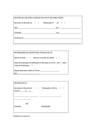 DECISÃO DA CIB APÓS A ANÁLISE DO PLEITO DE HABILITAÇÃO


Aprovado na Reunião de:       /   /       Deliberação nº   , de           /       /


SES:_______________________________________________ Ass.:___________________________


COSEMS:___________________________________________ Ass.:__________________________


Comentários:________________________________________________________________________


___________________________________________________________________________________




INFORMAÇÕES DA SECRETARIA TÉCNICA DA CIT


Data de entrada    /   /    Data de conclusão da análise   /      /


Cópia da publicação da habilitação do Município no D.O.E. Sim ( ) Não (
) Data de Publicação: / /


Responsável pela análise do Termo:________________________
Ass.:___________________________




DECISÃO DA CIT


Aprovado na Reunião de:       /   /     Publicação no D.O.U.          /       /
Portaria ______nº____/___


______________________________        ___________________________
_____________________


                  MS
CONASS                                 CONASEMS




Relatório Conclusivo
 