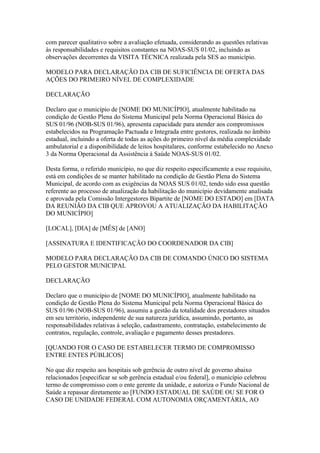 com parecer qualitativo sobre a avaliação efetuada, considerando as questões relativas
às responsabilidades e requisitos constantes na NOAS-SUS 01/02, incluindo as
observações decorrentes da VISITA TÉCNICA realizada pela SES ao município.

MODELO PARA DECLARAÇÃO DA CIB DE SUFICIÊNCIA DE OFERTA DAS
AÇÕES DO PRIMEIRO NÍVEL DE COMPLEXIDADE

DECLARAÇÃO

Declaro que o município de [NOME DO MUNICÍPIO], atualmente habilitado na
condição de Gestão Plena do Sistema Municipal pela Norma Operacional Básica do
SUS 01/96 (NOB-SUS 01/96), apresenta capacidade para atender aos compromissos
estabelecidos na Programação Pactuada e Integrada entre gestores, realizada no âmbito
estadual, incluindo a oferta de todas as ações do primeiro nível da média complexidade
ambulatorial e a disponibilidade de leitos hospitalares, conforme estabelecido no Anexo
3 da Norma Operacional da Assistência à Saúde NOAS-SUS 01/02.

Desta forma, o referido município, no que diz respeito especificamente a esse requisito,
está em condições de se manter habilitado na condição de Gestão Plena do Sistema
Municipal, de acordo com as exigências da NOAS SUS 01/02, tendo sido essa questão
referente ao processo de atualização da habilitação do município devidamente analisada
e aprovada pela Comissão Intergestores Bipartite de [NOME DO ESTADO] em [DATA
DA REUNIÃO DA CIB QUE APROVOU A ATUALIZAÇÃO DA HABILITAÇÃO
DO MUNICÍPIO]

[LOCAL], [DIA] de [MÊS] de [ANO]

[ASSINATURA E IDENTIFICAÇÃO DO COORDENADOR DA CIB]

MODELO PARA DECLARAÇÃO DA CIB DE COMANDO ÚNICO DO SISTEMA
PELO GESTOR MUNICIPAL

DECLARAÇÃO

Declaro que o município de [NOME DO MUNICÍPIO], atualmente habilitado na
condição de Gestão Plena do Sistema Municipal pela Norma Operacional Básica do
SUS 01/96 (NOB-SUS 01/96), assumiu a gestão da totalidade dos prestadores situados
em seu território, independente de sua natureza jurídica, assumindo, portanto, as
responsabilidades relativas à seleção, cadastramento, contratação, estabelecimento de
contratos, regulação, controle, avaliação e pagamento desses prestadores.

[QUANDO FOR O CASO DE ESTABELECER TERMO DE COMPROMISSO
ENTRE ENTES PÚBLICOS]

No que diz respeito aos hospitais sob gerência de outro nível de governo abaixo
relacionados [especificar se sob gerência estadual e/ou federal], o município celebrou
termo de compromisso com o ente gerente da unidade, e autoriza o Fundo Nacional de
Saúde a repassar diretamente ao [FUNDO ESTADUAL DE SAÚDE OU SE FOR O
CASO DE UNIDADE FEDERAL COM AUTONOMIA ORÇAMENTÁRIA, AO
 
