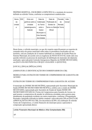 PRÓPRIO HOSPITAL, EM RUBRICA ESPECÍFICA], o montante de recursos
definido no referido Termo, conforme os compromissos estabelecidos.

 Nome CGC         Ente com         Data de          Data de      Previsão    Valor
   da         gerência sobre a Celebração        Publicação do     da       mensal
 Unidad           Unidade         do Termo         Extrato do    Revisão
   e           (estado/governo      entre o      Termo no Diário do Termo
                  federal)          Gestor           Oficial
                                 Municipal e o
                                 Ente Gerente
                                 da Unidade




Desta forma, o referido município, no que diz respeito especificamente ao requisito de
comando único do gestor municipal sobre todos os prestadores localizados em seu
território, está em condições de se manter habilitado na condição de Gestão Plena do
Sistema Municipal, de acordo com as exigências da NOAS SUS 01/02, tendo sido essa
questão referente ao processo de atualização da habilitação do município devidamente
analisada e aprovada pela Comissão Intergestores Bipartite de [NOME DO ESTADO]
em [DATA DA REUNIÃO DA CIB QUE ANALISOU A QUESTÃO].

[LOCAL], [DIA] de [MÊS] de [ANO]

[ASSINATURA E IDENTIFICAÇÃO DO COORDENADOR DA CIB]

MODELO PARA EXTRATO DO TERMO DE COMPROMISSO DE GARANTIA DE
ACESSO

EXTRATO DO TERMO DE COMPROMISSO PARA GARANTIA DE ACESSO

O município de [NOME DO MUNICÍPIO], representado pelo Secretário Municipal de
Saúde [NOME DO SECRETÁRIO MUNICIPAL], celebra com o estado de [NOME
DO ESTADO], representado pelo Secretário de Estado de Saúde [NOME DO
SECRETÁRIO ESTADUAL] Termo de Compromisso para Garantia de Acesso, no
qual assume o compromisso de atender às referências acordadas entre gestores para
atendimento da população residente em outros municípios, conforme a Programação
Pactuada e Integrada realizada no âmbito estadual e aprovada pela CIB em [DATA DE
APROVAÇÃO DA PPI NA CIB]. Em decorrência da PPI e da celebração do referido
Termo de Compromisso, o Limite financeiro do município passa a apresentar a
composição apresentada abaixo:

Limite Financeiro Municipal de Média e Alta Complexidade (R$)


UF:
 