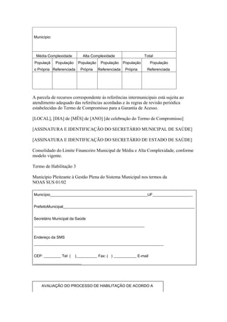 Município:



  Média Complexidade         Alta Complexidade                   Total
 Populaçã    População    População    População     População       População
o Própria Referenciada      Própria   Referenciada    Própria     Referenciada




A parcela de recursos correspondente às referências intermunicipais está sujeita ao
atendimento adequado das referências acordadas e às regras de revisão periódica
estabelecidas do Termo de Compromisso para a Garantia de Acesso.

[LOCAL], [DIA] de [MÊS] de [ANO] [de celebração do Termo de Compromisso]

[ASSINATURA E IDENTIFICAÇÃO DO SECRETÁRIO MUNICIPAL DE SAÚDE]

[ASSINATURA E IDENTIFICAÇÃO DO SECRETÁRIO DE ESTADO DE SAÚDE]

Consolidado do Limite Financeiro Municipal de Média e Alta Complexidade, conforme
modelo vigente.

Termo de Habilitação 3

Município Pleiteante à Gestão Plena do Sistema Municipal nos termos da
NOAS SUS 01/02

Município___________________________________________________UF_____________________


PrefeitoMunicipal_____________________________________________________________________


Secretário Municipal da Saúde
__________________________________________________________


Endereço da SMS
____________________________________________________________________


CEP: _________ Tel: (    )___________ Fax: ( ) ____________ E-mail
_________________________




     AVALIAÇÃO DO PROCESSO DE HABILITAÇÃO DE ACORDO A
 