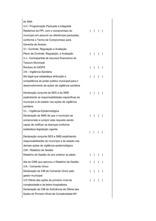 do SNA
3.H - Programação Pactuada e Integrada
Relatórios da PPI, com o compromisso do            (   )   (   )
município em assumir as referências pactuadas,
conforme o Termo de Compromisso para
Garantia de Acesso
3.I - Controle, Regulação e Avaliação
Plano de Controle, Regulação, e Avaliação          (   )   (   )
3.J - Contrapartida de recursos financeiros do
Tesouro Municipal
Recibos do SIOPS                                   (   )   (   )
3.K - Vigilância Sanitária
Ato legal que estabeleça atribuição e              (   )   (   )
competência do poder público municipal para o
desenvolvimento de ações de vigilância sanitária

Declaração conjunta da SES e da SMS                (   )   (   )
explicitando as responsabilidades específicas do
município e do estado nas ações de vigilância
sanitária
3.L - Vigilância Epidemiológica
Declaração da SMS de que o município se            (   )   (   )
compromete a cumprir este requisito sendo
capaz de notificar as doenças conforme
estabelece legislação vigente.
                                                   (   )   (   )
Declaração conjunta SES e SMS explicitando
responsabilidades do município e do estado nas
demais ações de vigilância epidemiológica
3.M - Relatório de Gestão
Relatório de Gestão do ano anterior ao pleito      (   )   (   )

Ata do CMS que aprovou o Relatório de Gestão       (   )   (   )
3.N - Comando Único
Declaração da CIB de Comando Único pelo            (   )   (   )
gestor municipal
3.O Oferta das ações do primeiro nível de          (   )   (   )
complexidade e de leitos hospitalares.
Declaração da CIB de Suficiência de Oferta das
Ações do Primeiro Nível de Complexidade-M1
 