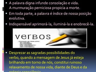 A palavra digna infunde consolação e vida.                  A murmuração perniciosa propicia a morte.Em toda parte, a palavra é índice de nossa posição evolutiva. Indispensável aprimorá-la, iluminá-la e enobrecê-la.Desprezar as sagradas possibilidades do verbo, quando a mensagem de Jesus já esteja brilhando em torno de nós, constitui ruinoso relaxamento de nossa vida, diante de Deus e da própria consciência.