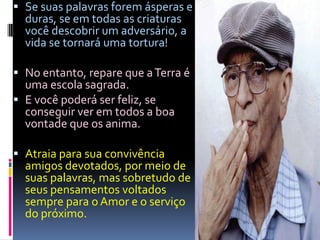 Se suas palavras forem ásperas e duras, se em todas as criaturas você descobrir um adversário, a vida se tornará uma tortura!No entanto, repare que a Terra é uma escola sagrada.E você poderá ser feliz, se conseguir ver em todos a boa vontade que os anima.Atraia para sua convivência amigos devotados, por meio de suas palavras, mas sobretudo de seus pensamentos voltados sempre para o Amor e o serviço do próximo.