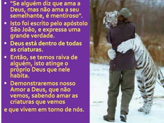 "Se alguém diz que ama a Deus, mas não ama a seu semelhante, é mentiroso".Isto foi escrito pelo apóstolo São João, e expressa uma grande verdade.Deus está dentro de todas as criaturas.Então, se temos raiva de alguém, isto atinge o próprio Deus que nele habita.Demonstraremos nosso Amor a Deus, que não vemos, sabendo amar as criaturas que vemose que vivem em torno de nós.