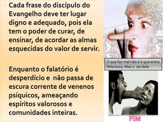 Cada frase do discípulo do Evangelho deve ter lugar digno e adequado, pois ela tem o poder de curar, de ensinar, de acordar as almas esquecidas do valor de servir.Enquanto o falatório é desperdício e  não passa de escura corrente de venenos psíquicos, ameaçando espíritos valorosos e comunidades inteiras.O quefaz mal não é o queentraPelaboca, Mas o  saidela.FIM