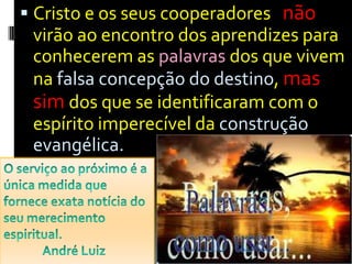 Cristo e os seus cooperadores   não  virão ao encontro dos aprendizes para conhecerem as palavras dos que vivem na falsa concepção do destino, mas sim dos que se identificaram com o espírito imperecível da construção evangélica.O serviço ao próximo é a única medida que fornece exata notícia do seu merecimento espiritual.               André Luiz