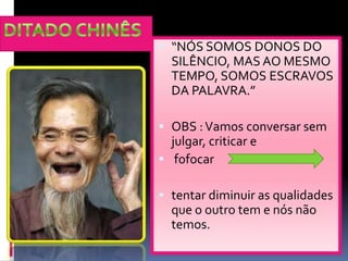 DITADO CHINÊS“NÓS SOMOS DONOS DO SILÊNCIO, MAS AO MESMO TEMPO, SOMOS ESCRAVOS DA PALAVRA.”OBS : Vamosconversarsemjulgar, criticar efofocartentardiminuir as qualidadesque o outro tem e nósnãotemos.