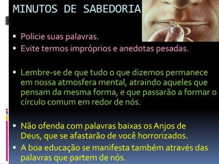 MINUTOS DE SABEDORIAPolicie suas palavras.Evite termos impróprios e anedotas pesadas.Lembre-se de que tudo o que dizemos permanece em nossa atmosfera mental, atraindo aqueles que pensam da mesma forma, e que passarão a formar o círculo comum em redor de nós.Não ofenda com palavras baixas os Anjos de Deus, que se afastarão de você horrorizados.A boa educação se manifesta também através das palavras que partem de nós.