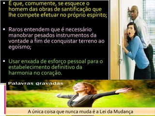 É que, comumente, se esquece o homem das obras de santificação que lhe compete efetuar no próprio espírito;Raros entendem que é necessário manobrar pesados instrumentos da vontade a fim de conquistar terreno ao egoísmo;Usar enxada de esforço pessoal para o estabelecimento definitivo da harmonia no coração. A únicacoisaquenuncamuda é a Lei daMudança