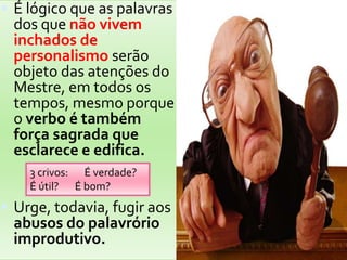 É lógico que as palavras dos que não vivem inchados de personalismo serão objeto das atenções do Mestre, em todos os tempos, mesmo porque o verbo é também força sagrada que esclarece e edifica. Urge, todavia, fugir aos abusos do palavrório improdutivo.3 crivos:       É verdade?É útil?       É bom?