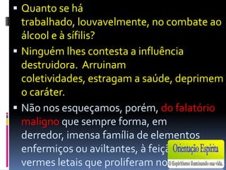 Quanto se há trabalhado, louvavelmente, no combate ao álcool e à sífilis?Ninguém lhes contesta a influência destruidora.  Arruinam coletividades, estragam a saúde, deprimem o caráter.Não nos esqueçamos, porém, do falatório maligno que sempre forma, em derredor, imensa família de elementos enfermiços ou aviltantes, à feição de vermes letais que proliferam no silêncio e operam nas sombras. Raros meditam nisto.Ex: mulherquecomprou nova camaparafazersurpresaaoseumarido