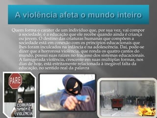 A violência afeta o mundo inteiroQuem forma o caráter de um indivíduo que, por sua vez, vai compor a sociedade, é a educação que ele recebe quando ainda é criança ou jovem. O destino das criaturas humanas que compõem a sociedade está em conexão com os princípios educacionais que lhes foram inculcados na infância e na adolescência. Daí, pode-se dizer que a horrorosa violência, que ronda os quatro cantos do mundo, possui suas raízes no fracasso dos sistemas educacionais. A famigerada violência, crescente em suas múltiplas formas, nos dias de hoje, está estritamente relacionada à inegável falta da educação, no sentido real da palavra